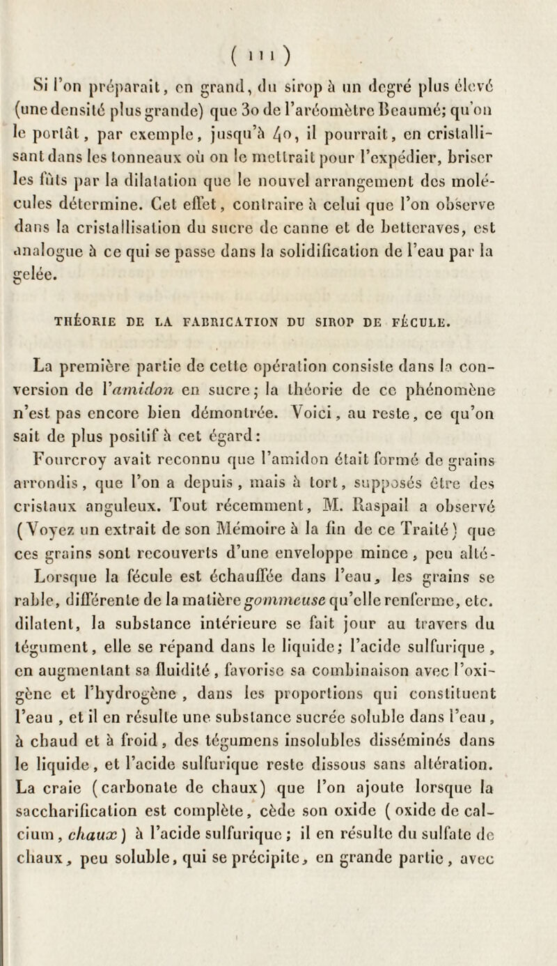 si r on préparait, on grand, du sirop à un degré plus élevé (une densité plus grande) que 3ode l’aréomètre Beaumé; qu’on le portât, par exemple, jusqu’à il pourrait, en cristalli¬ sant dans les tonneaux où on le mettrait pour l’expédier, briser les fûts par la dilatation que le nouvel arrangement des molé¬ cules détermine. Cet effet, contraire h celui que l’on observe dans la cristallisation du sucre de canne et de betteraves, est analogue à ce qui se passe dans la solidification de l’eau par la gelée. THÉORIE DE LA FABRICATION DU SIROP DE FÉCULE. La première partie de cette opération consiste dans la con¬ version de Yamidon en sucre ; la théorie de ce phénomène n’est pas encore bien démontrée. Voici, au reste, ce qu’on sait de plus positif à cet égard: Fourcroy avait reconnu que l’amidon était formé de grains arrondis, que l’on a depuis , mais à tort, supposés être des cristaux anguleux. Tout récemment, M. Raspail a observé (Voyez un extrait de son Mémoire à la fin de ce Traité) que ces grains sont recouverts d’une enveloppe mince, peu alto - Lorsque la fécule est échauffée dans l’eau, les grains se rable, différente de la matière gommeuse qu’elle renferme, etc. dilatent, la substance intérieure se fait jour au travers du tégument, elle se répand dans le liquide; l’acide sulfurique, en augmentant sa fluidité , favorise sa combinaison avec l’oxi- gène et l’hydrogène , dans les proportions qui constituent l’eau , et il en résulte une substance sucrée soluble dans l’eau , à chaud et à froid, des tégumens insolubles disséminés dans le liquide, et l’acide sulfurique reste dissous sans altération. La craie (carbonate de chaux) que l’on ajoute lorsque la saccharification est complète, cède son oxide ( oxide de cal¬ cium , chaux ) à l’acide sulfurique ; il en résulte du sulfate de chaux, peu soluble, qui se précipite, en grande partie, avec