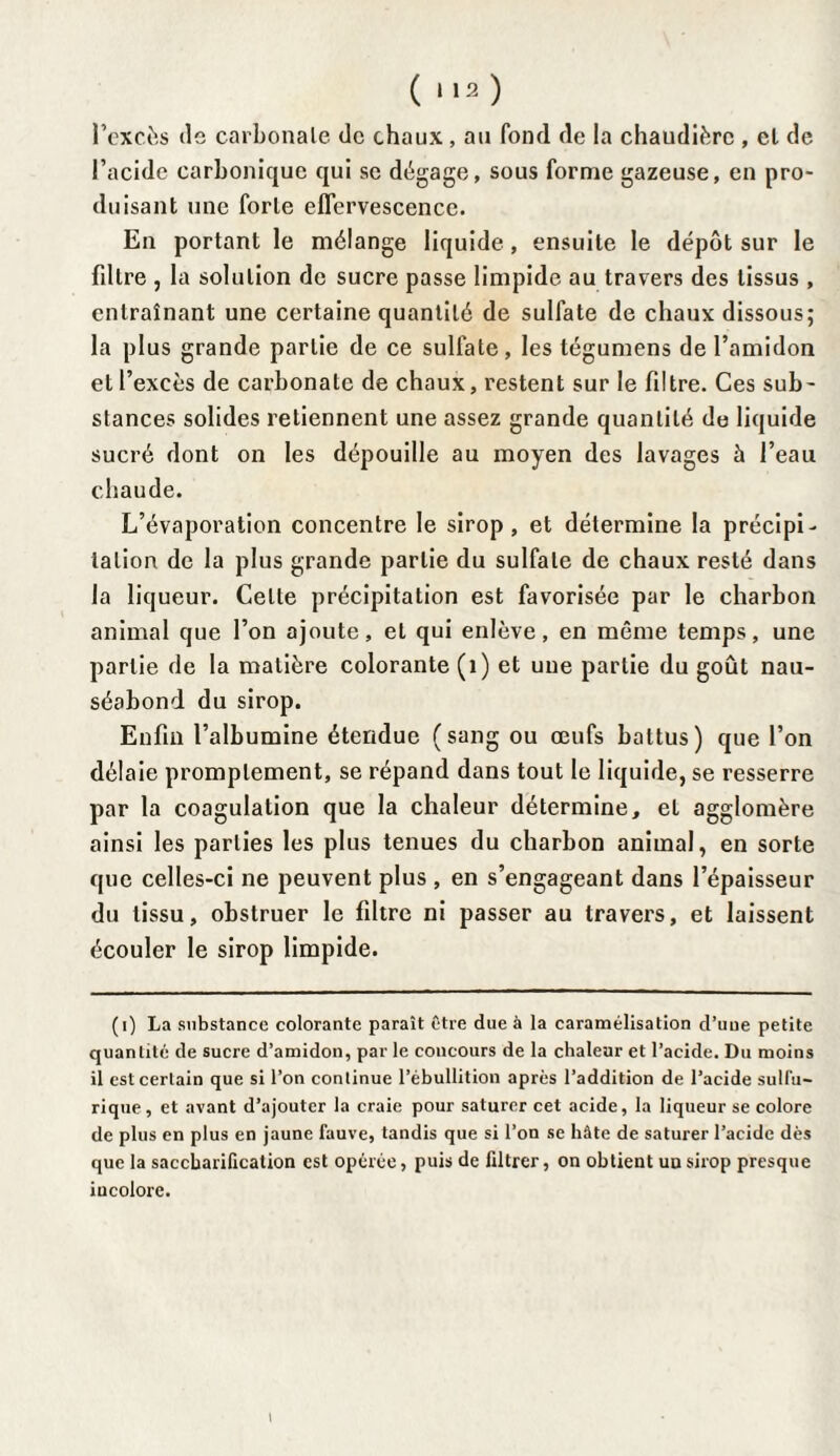 l’excès île carbonate de chaux , au fond de la chaudière , et de l’acide carbonique qui se dégage, sous forme gazeuse, en pro¬ duisant une forte effervescence. En portant le mélange liquide, ensuite le dépôt sur le fdtre , la solution de sucre passe limpide au travers des tissus , entraînant une certaine quantité de sulfate de chaux dissous; la plus grande partie de ce sulfate, les tégumens de l’amidon et l’excès de carbonate de chaux, restent sur le filtre. Ces sub¬ stances solides retiennent une assez grande quantité de liquide sucré dont on les dépouille au moyen des lavages h l’eau chaude. L’évaporation concentre le sirop, et détermine la précipi- lation de la plus grande partie du sulfate de chaux resté dans la liqueur. Celte précipitation est favorisée par le charbon animal que l’on ajoute, et qui enlève, en même temps, une partie de la matière colorante (1) et une partie du goût nau¬ séabond du sirop. Enfin l’albumine étendue (sang ou œufs battus) que l’on délaie promptement, se répand dans tout le liquide, se resserre par la coagulation que la chaleur détermine, et agglomère ainsi les parties les plus tenues du charbon animal, en sorte que celles-ci ne peuvent plus , en s’engageant dans l’épaisseur du tissu, obstruer le filtre ni passer au travers, et laissent écouler le sirop limpide. (i) La substance colorante paraît être due à la caramélisation d’uue petite quantité de sucre d’amidon, par le concours de la chaleur et l’acide. Du moins il est certain que si l’on continue l’ébullition après l’addition de l’acide sulfu¬ rique, et avant d’ajouter la craie pour saturer cet acide, la liqueur se colore de plus en plus en jaune fauve, tandis que si l’on se hâte de saturer l’acide dès que la saccharification est opérée, puis de filtrer, on obtient uu sirop presque iucolorc. i