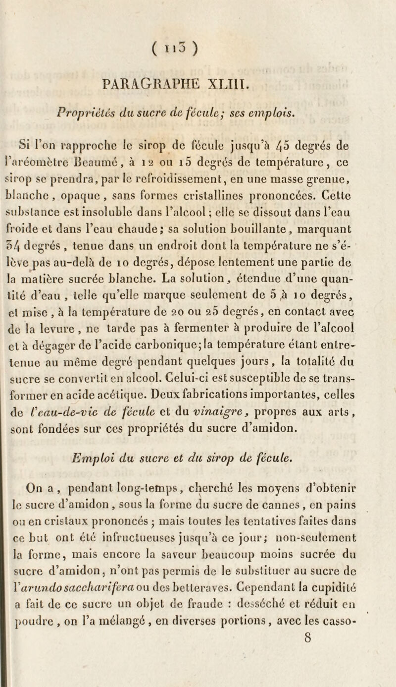 PARAGRAPHE XLI1I. Propriétés du sucre de fécule; scs emplois. Si l’on rapproche le sirop de fécule jusqu’à 45 degrés de l’aréomètre Beaumé, à 12 ou i5 degrés de température, ce sirop se prendra, par le refroidissement, en une masse grenue, blanche , opaque , sans formes cristallines prononcées. Cette substance est insoluble dans l’alcool ; elle se dissout dans l’eau froide et dans l’eau chaude; sa solution bouillante, marquant 54 degrés , tenue dans un endroit dont la température ne s’é¬ lève pas au-delà de 10 degrés, dépose lentement une partie de la matière sucrée blanche. La solution,, étendue d’une quan¬ tité d’eau , telle qu’elle marque seulement de 5 .à 10 degrés, et mise , à la température de 20 ou 25 degrés, en contact avec de la levure , ne tarde pas à fermenter à produire de l’alcool et à dégager de l’acide carbonique; la température étant entre¬ tenue au même degré pendant quelques jours, la totalité du sucre se convertit en alcool. Celui-ci est susceptible de se trans¬ former en acide acétique. Deux fabrications importantes, celles de C eau-de-vie de fécule et du vinaigre, propres aux arts, sont fondées sur ces propriétés du sucre d’amidon. Emploi du sucre et du sirop de fécule. On a , pendant long-temps, cherché les moyens d’obtenir le sucre d’amidon , sous la forme du sucre de cannes , en pains ou en cristaux prononcés ; mais toutes les tentatives faites dans ce but ont été infructueuses jusqu’à ce jour; non-seulement la forme, mais encore la saveur beaucoup moins sucrée du sucre d’amidon, n’ont pas permis de le substituer au sucre de l’arundo saccharifera ou des betteraves. Cependant la cupidité a fait de ce sucre un objet de fraude : desséché et réduit en poudre , on l’a mélangé , en diverses portions, avec les casso- 8