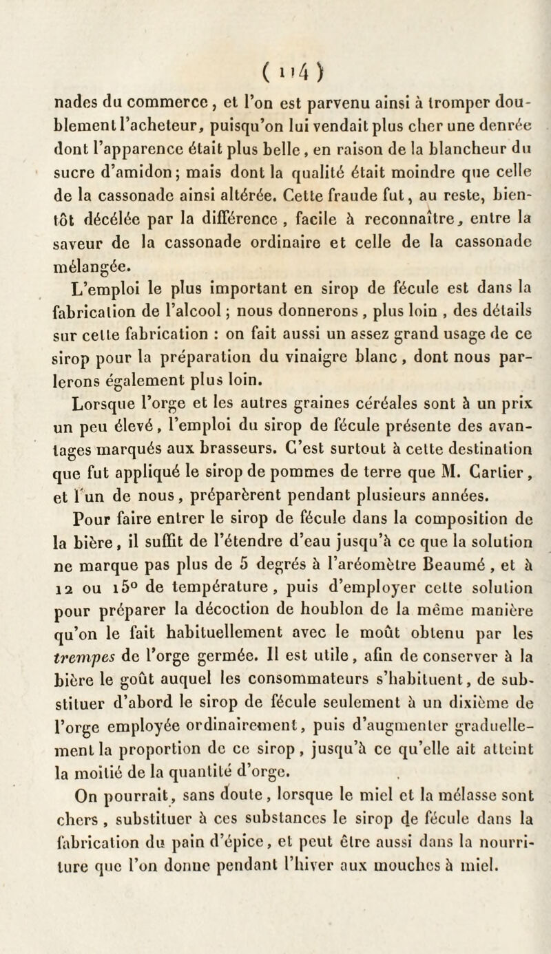 nades du commerce , et l’on est parvenu ainsi à tromper dou¬ blement l’acheteur, puisqu’on lui vendait plus cher une denrée dont l’apparence était plus belle , en raison de la blancheur du sucre d’amidon; mais dont la qualité était moindre que celle de la cassonade ainsi altérée. Cette fraude fut, au reste, bien¬ tôt décélée par la différence , facile à reconnaître, entre la saveur de la cassonade ordinaire et celle de la cassonade mélangée. L’emploi le plus important en sirop de fécule est dans la fabrication de l’alcool ; nous donnerons , plus loin , des détails sur celte fabrication : on fait aussi un assez grand usage de ce sirop pour la préparation du vinaigre blanc , dont nous par¬ lerons également plus loin. Lorsque l’orge et les autres graines céréales sont à un prix un peu élevé, l’emploi du sirop de fécule présente des avan¬ tages marqués aux brasseurs. C’est surtout à cette destination que fut appliqué le sirop de pommes de terre que M. Cartier, et l'un de nous, préparèrent pendant plusieurs années. Pour faire entrer le sirop de fécule dans la composition de la bière, il suffit de l’étendre d’eau jusqu’à ce que la solution ne marque pas plus de 5 degrés à l’aréomètre Beaumé , et à 12 ou i5° de température, puis d’employer celte solution pour préparer la décoction de houblon de la même manière qu’on le fait habituellement avec le moût obtenu par les trempes de l’orge germée. 11 est utile, afin de conserver à la bière le goût auquel les consommateurs s’habituent, de sub¬ stituer d’abord le sirop de fécule seulement à un dixième de l’orge employée ordinairement, puis d’augmenter graduelle¬ ment la proportion de ce sirop , jusqu’à ce qu’elle ait atteint la moitié de la quantité d’orge. On pourrait, sans doute, lorsque le miel et la mélasse sont chers , substituer à ces substances le sirop de fécule dans la fabrication du pain d’épice, et peut être aussi dans la nourri¬ ture que l’on donne pendant l’hiver aux mouches à miel.