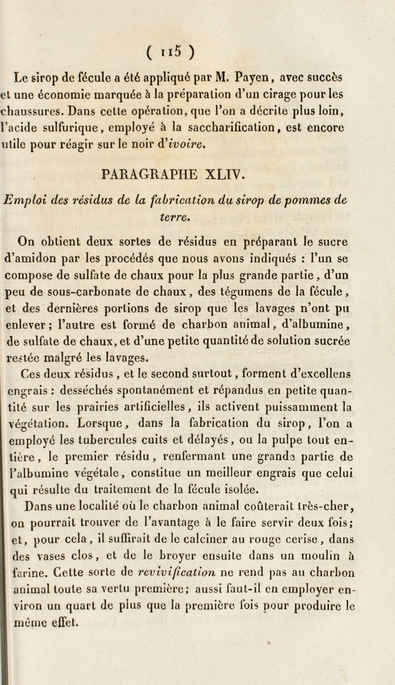 ( >>5 ) Le sirop de fécule a été appliqué par M. Payent, avec succès et une économie marquée à la préparation d’un cirage pour les chaussures. Dans cette opération, que l’on a décrite plus loin, l’acide sulfurique, employé à la saccharification, est encore utile pour réagir sur le noir à*ivoire. PARAGRAPHE XLIV. Emploi des résidus de la fabrication du sirop de pommes de terre. On obtient deux sortes de résidus en préparant le sucre d’amidon par les procédés que nous avons indiqués : l’un se compose de sulfate de chaux pour la plus grande partie , d’un peu de sous-carbonate de chaux, des tégumens de la fécule, et des dernières portions de sirop que les lavages n’ont pu enlever ; l’autre est formé de charbon animal, d’albumine, de sulfate de chaux, et d’une petite quantité de solution sucrée restée malgré les lavages. Ces deux résidus, et le second surtout, forment d’excellens engrais : desséchés spontanément et répandus en petite quan¬ tité sur les prairies artificielles, ils activent puissamment la végétation. Lorsque, dans la fabrication du sirop, l’on a employé les tubercules cuits et délayés, ou la pulpe tout en¬ tière , le premier résidu, renfermant une grands partie de l’albumine végétale, constitue un meilleur engrais que celui qui résulte du traitement de la fécule isolée. Dans une localité où le charbon animal coûterait très-cher, on pourrait trouver de l’avantage à le faire servir deux fois; et, pour cela, il suffirait de le calciner au rouge cerise, dans des vases clos, et de le broyer ensuite dans un moulin à farine. Celte sorte de revivification ne rend pas au charbon animal toute sa vertu première; aussi faut-il en employer en¬ viron un quart de pius que la première fois pour produire le même effet.