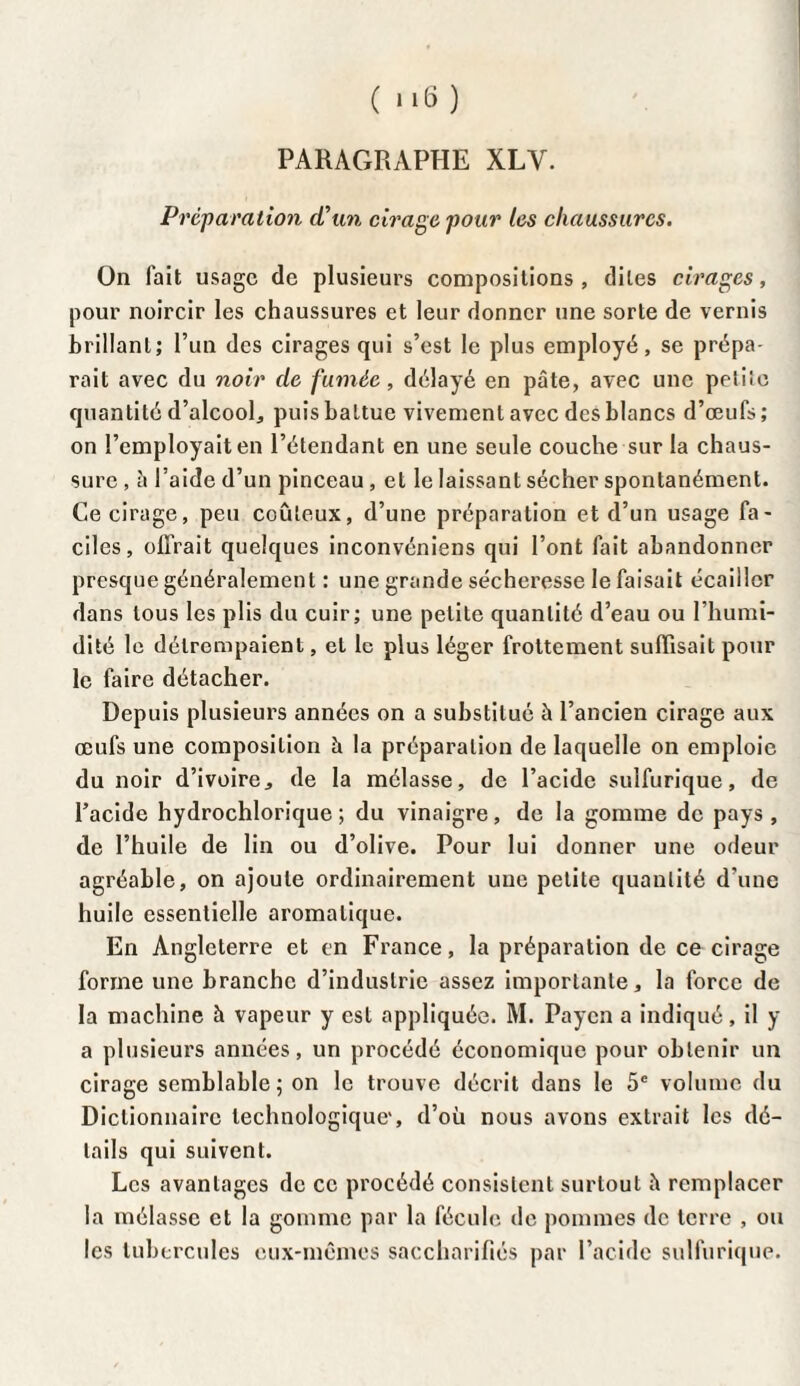 ( M6) PARAGRAPHE XLV. Préparation d'un cirage pour les chaussures. On fait usage de plusieurs compositions, dites cirages, pour noircir les chaussures et leur donner une sorte de vernis brillant; l’un des cirages qui s’est le plus employé, se prépa¬ rait avec du noir de fumée, délayé en pâte, avec une petite quantité d’alcool, puis battue vivement avec des blancs d’œufs ; on l’employait en l’étendant en une seule couche sur la chaus¬ sure , â l’aide d’un pinceau , et le laissant sécher spontanément. Ce cirage, peu coûteux, d’une préparation et d’un usage fa¬ ciles, offrait quelques inconvéniens qui l’ont fait abandonner presque généralement : une grande sécheresse le faisait écailler dans tous les plis du cuir; une petite quantité d’eau ou l’humi¬ dité le détrempaient, et le plus léger frottement suffisait pour le faire détacher. Depuis plusieurs années on a substitué à l’ancien cirage aux œufs une composition à la préparation de laquelle on emploie du noir d’ivoire, de la mélasse, de l’acide sulfurique, de l’acide hydrochlorique ; du vinaigre, de la gomme de pays , de l’huile de lin ou d’olive. Pour lui donner une odeur agréable, on ajoute ordinairement une petite quantité d’une huile essentielle aromatique. En Angleterre et en France, la préparation de ce cirage forme une branche d’industrie assez importante, la force de la machine à vapeur y est appliquée. M. Paycn a indiqué, il y a plusieurs années, un procédé économique pour obtenir un cirage semblable; on le trouve décrit dans le 5e volume du Dictionnaire technologique', d’où nous avons extrait les dé¬ tails qui suivent. Les avantages de ce procédé consistent surtout à remplacer la mélasse et la gomme par la fécule de pommes de terre , ou les tubercules eux-mêmes saccharifiés par l’acide sulfurique.