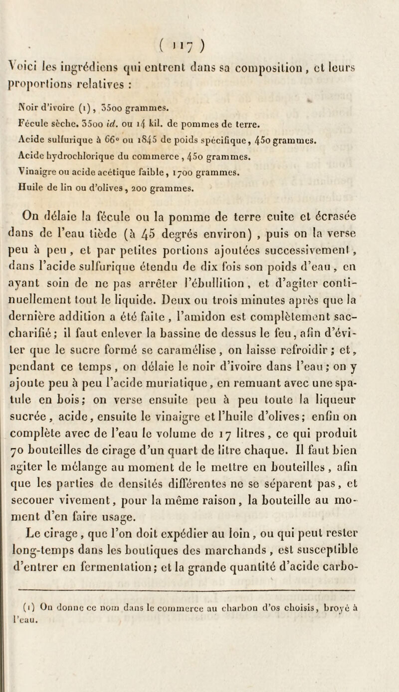 Voici les ingrédiens qui entrent dans sa composition , cl leurs proportions relatives : Noir d’ivoire (i), 35oo grammes. Fécule sèche. 55oo id. ou i4 kil. de pommes de terre. Acide sulfurique ù C6° ou i$45 de poids spécifique, 4^0 grammes. Acide bydrochlorique du commerce , 45o grammes. Vinaigre ou acide acétique faible, 1700 grammes. Huile de lin ou d’olives, 200 grammes. On délaie la fécule ou la pomme de terre cuite et écrasée dans de l’eau tiède (à 45 degrés environ) , puis on la verse peu à peu , et par petites portions ajoutées successivement, dans l’acide sulfurique étendu de dix fois son poids d’eau , en ayant soin de ne pas arrêter l’ébullition, et d’agiter conti¬ nuellement tout le liquide. Deux ou trois minutes après que la dernière addition a été faite , l’amidon est complètement sac- charifié; il faut enlever la bassine de dessus le feu, afin d’évi¬ ter que le sucre formé se caramélise, on laisse refroidir ; et, pendant ce temps , on délaie le noir d’ivoire dans l’eau ; on y ajoute peu à peu l’acide muriatique, en remuant avec une spa¬ tule en bois; on verse, ensuite peu à peu toute la liqueur sucrée, acide, ensuite le vinaigre et l’huile d’olives; enfin on complète avec de l’eau le volume de 17 litres, ce qui produit 70 bouteilles de cirage d’un quart de litre chaque. Il faut bien agiter le mélange au moment de le mettre en bouteilles , afin que les parties de densités différentes ne se séparent pas, et secouer vivement, pour la même raison, la bouteille au mo¬ ment d’en faire usage. Le cirage , que l’on doit expédier au loin, ou qui peut rester long-temps dans les boutiques des marchands , est susceptible d’entrer en fermentation; et la grande quantité d’acide carbo- (1) On donne ce nom dans le commerce au charbon d’os choisis, broyé h l’eau.