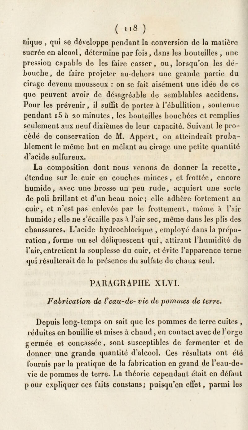 nique , qui se développe pendant la conversion de la matière sucrée en alcool, détermine par fois, dans les bouteilles , une pression capable de les faire casser, ou, lorsqu’on les dé¬ bouche, de faire projeter au-dchors une grande partie du cirage devenu mousseux : on se fait aisément une idée de ce que peuvent avoir de désagréable de semblables accidens. Pour les prévenir, il suffit de porter à l’ébullition , soutenue pendant i5 à 20 minutes, les bouteilles bouchées et remplies seulement aux neuf dixièmes de leur capacité. Suivant le pro¬ cédé de conservation de M. Appert, on atteindrait proba¬ blement le même but en mêlant au cirage une petite quantité d’acide sulfureux. La composition dont nous venons de donner la recette, étendue sur le cuir en couches minces, et frottée, encore humide, avec une brosse un peu rude, acquiert une sorte de poli brillant et d’un beau noir; elle adhère fortement au cuir, et n’est pas enlevée par le frottement, même à l’air humide ; elle ne s’écaille pas h l’air sec, même dans les plis des chaussures. L’acide hydrochlorique , employé dans la prépa¬ ration , forme un sel déliquescent qui, attirant l’humidité de l’air, entretient la souplesse du cuir, et évite l’apparence terne qui résulterait de la présence du sulfate de chaux seul. PARAGRAPHE XLVI. Fabrication de l'eau-de- vie de pommes de terre. Depuis long-temps on sait que les pommes de terre cuites , réduites en bouillie et mises à chaud, en contact avec de l’orge germée et concassée, sont susceptibles de fermenter et de donner une grande quantité d’alcool. Ces résultats ont été fournis par la pratique de la fabrication en grand de l’eau-de- vic de pommes de terre. La théorie cependant était en défaut pour expliquer ces faits constans; puisqu’en effet, parmi les