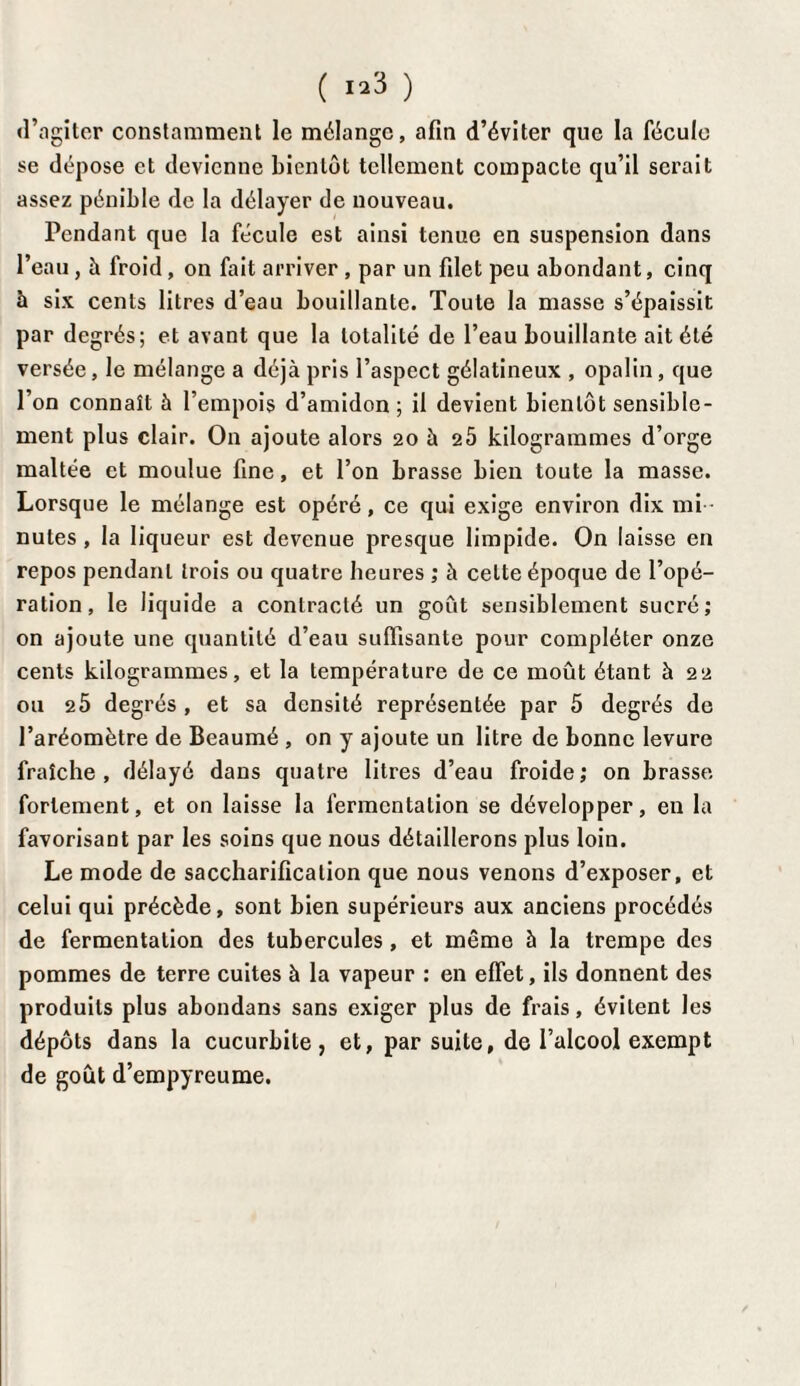 «l’agiter constamment le mélange, afin d’éviter que la fécule se dépose et devienne bientôt tellement compacte qu’il serait assez pénible de la délayer de nouveau. Pendant que la fécule est ainsi tenue en suspension dans l’eau, à lroid, on fait arriver, par un filet peu abondant, cinq à six cents litres d’eau bouillante. Toute la masse s’épaissit par degrés; et avant que la totalité de l’eau bouillante ait été versée, le mélange a déjà pris l’aspect gélatineux , opalin , que l’on connaît à l’empois d’amidon ; il devient bientôt sensible¬ ment plus clair. On ajoute alors 20 à 25 kilogrammes d’orge maltée et moulue fine, et l’on brasse bien toute la masse. Lorsque le mélange est opéré, ce qui exige environ dix mi nutes, la liqueur est devenue presque limpide. On laisse en repos pendant trois ou quatre heures ; à celte époque de l’opé¬ ration, le liquide a contracté un goût sensiblement sucré; on ajoute une quantité d’eau suffisante pour compléter onze cents kilogrammes, et la température de ce moût étant à 22 ou 25 degrés , et sa densité représentée par 5 degrés de l’aréomètre de Beaumé , on y ajoute un litre de bonne levure fraîche, délayé dans quatre litres d’eau froide; on brasse fortement, et on laisse la fermentation se développer, en la favorisant par les soins que nous détaillerons plus loin. Le mode de saccharification que nous venons d’exposer, et celui qui précède, sont bien supérieurs aux anciens procédés de fermentation des tubercules , et même à la trempe des pommes de terre cuites à la vapeur : en effet, ils donnent des produits plus abondans sans exiger plus de frais, évitent les dépôts dans la cucurbite, et, par suite, de l’alcool exempt de goût d’empyreume.