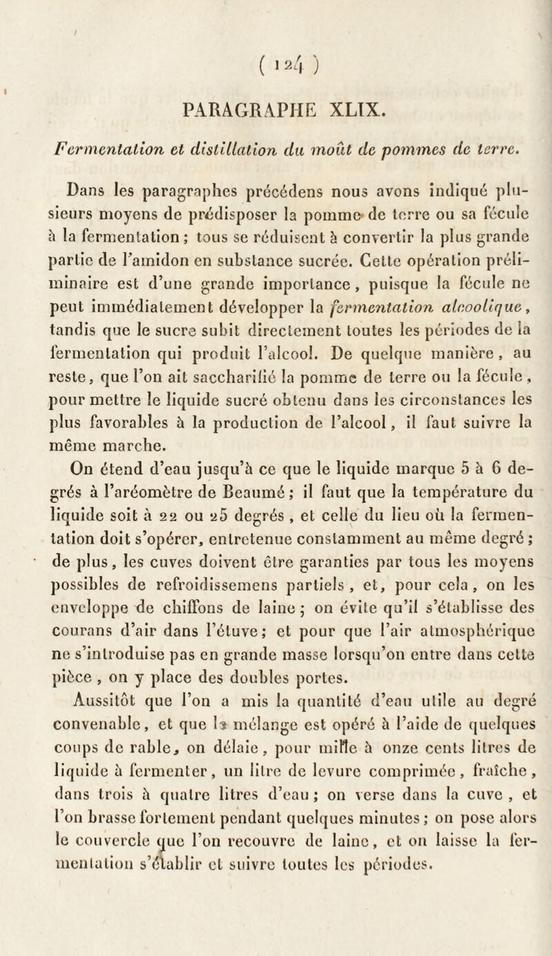 PARAGRAPHE XLÏX. Fermentation et distillation du moût de pommes de terre. Dans les paragraphes précédens nous avons indiqué plu¬ sieurs moyens de prédisposer la pomme* de terre ou sa fécule h la fermentation ; tous se réduisent à convertir la plus grande partie de l’amidon en substance sucrée. Cette opération préli¬ minaire est d’une grande importance, puisque la fécule ne peut immédiatement développer la fermentation alcoolique, tandis que le sucre subit directement toutes les périodes de la fermentation qui produit l’alcool. De quelque manière , au reste, que l’on ait saccharilié la pomme de terre ou la fécule , pour mettre le liquide sucré obtenu dans les circonstances les plus favorables à la production de l’alcool, il faut suivre la même marche. On étend d’eau jusqu’à ce que le liquide marque 5 à 6 de¬ grés à l’aréomètre de Beaumé ; il faut que la température du liquide soit à 22 ou y 5 degrés , et celle du lieu où la fermen¬ tation doit s’opérer, entretenue constamment au même degré ; de plus, les cuves doivent être garanties par tous les moyens possibles de refroidissemens partiels, et, pour cela, on les enveloppe de chiffons de laine ; on évite qu’il s’établisse des courans d’air dans l’étuve; et pour que l’air atmosphérique ne s’introduise pas en grande masse lorsqu’on entre dans cette pièce , on y place des doubles portes. Aussitôt que l’on a mis la quantité d’eau utile au degré convenable, et que U mélange est opéré à l’aide de quelques coups de rablc, on délaie, pour mille à onze cents litres de liquide à fermenter, un litre de levure comprimée, fraîche, dans trois à quatre litres d’eau ; on verse dans la cuve , et l’on brasse fortement pendant quelques minutes; on pose alors le couvercle que l’on recouvre de laine, et on laisse la fer¬ mentation s’établir et suivre toutes les périodes.