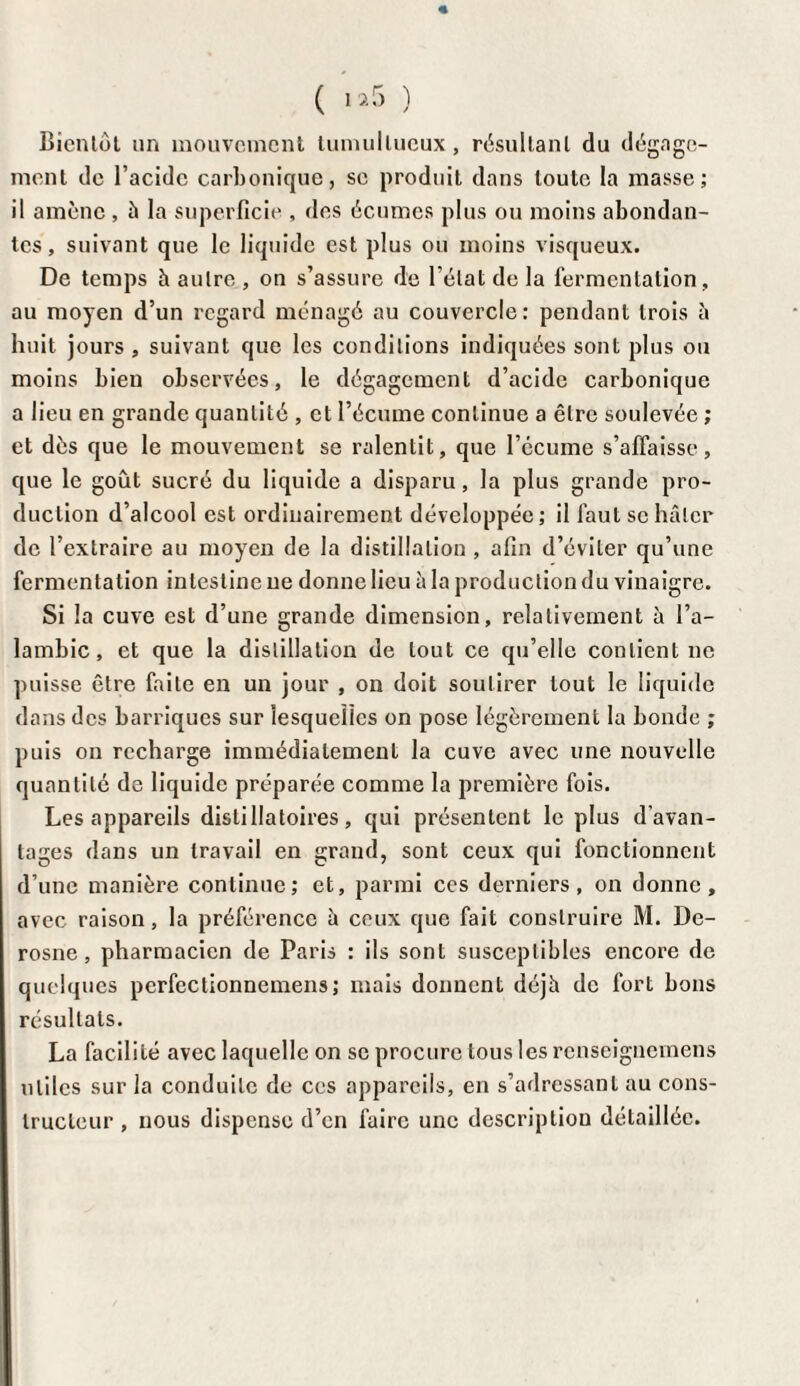 « ( i*5 ) Bientôt un mouvement tumultueux, résultant du dégage¬ ment de l’acide carbonique, se produit dans toute la masse; il amène , à la superficie , des écumes plus ou moins abondan¬ tes, suivant que le liquide est plus ou moins visqueux. De temps h autre , on s’assure de l’état de la fermentation, au moyen d’un regard ménagé au couvercle: pendant trois à huit jours , suivant que les conditions indiquées sont plus ou moins bien observées, le dégagement d’acide carbonique a lieu en grande quantité , et l’écume continue a être soulevée ; et dès que le mouvement se ralentit, que l’écume s’affaisse, que le goût sucré du liquide a disparu, la plus grande pro¬ duction d’alcool est ordinairement développée; il faut se hâter de l’extraire au moyen de la distillation , afin d’éviLer qu’une fermentation intestine ne donne lieu à la production du vinaigre. Si la cuve est d’une grande dimension, relativement à l’a¬ lambic, et que la distillation de tout ce qu’elle contient ne puisse être faite en un jour , on doit soutirer tout le liquide dans des barriques sur lesquelles on pose légèrement la bonde ; puis on recharge immédiatement la cuve avec une nouvelle quantité de liquide préparée comme la première fois. Les appareils distillatoires, qui présentent le plus d’avan¬ tages dans un travail en grand, sont ceux qui fonctionnent d’une manière continue; et, parmi ces derniers, on donne, avec raison, la préférence à ceux que fait construire M. De- rosne, pharmacien de Paris : ils sont susceptibles encore de quelques perfectionnemens ; mais donnent déjh de fort bons résultats. La facilité avec laquelle on se procure tous les renseignemens utiles sur la conduite de ccs appareils, en s’adressant au cons¬ tructeur , nous dispense d’en faire une description détaillée.