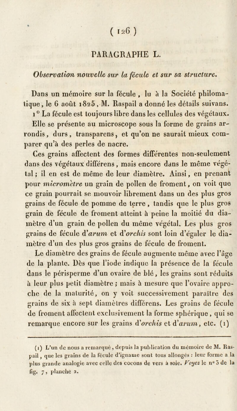 ((26 ) PARAGRAPHE L. Observation nouvelle sur la fécule et sur sa structure. Dans un mémoire sur la fécule , lu à la Société philoma¬ tique, le 6 août 1825 , M. Raspail a donné les détails suivans. 10 La fécule est toujours libre dans les cellules des végétaux. Elle se présente au microscope sous la forme de grains ar¬ rondis, durs, transparens, et qu’on ne saurait mieux com¬ parer qu’à des perles de nacre. Ces grains affectent des formes différentes non-seulement dans des végétaux différens , mais encore dans le même végé¬ tal ; il en est de même de leur diamètre. Ainsi, en prenant pour micromètre un grain de pollen de froment, on voit que ce grain pourrait se mouvoir librement dans un des plus gros grains de fécule de pomme de terre , tandis que le plus gros grain de fécule de froment atteint à peine la moitié du dia¬ mètre d’un grain de pollen du même végétal. Les plus gros grains de fécule d'arum et d’orcliis sont loin d’égaler le dia¬ mètre d’un des plus gros grains de fécule de froment. Le diamètre des grains de fécule augmente même avec l’âge de la plante. Dès que l’iode indique la présence de la fécule dans le périsperme d’un ovaire de blé, les grains sont réduits à leur plus petit diamètre,' mais à mesure que l’ovaire appro¬ che de la maturité, on y voit successivement paraître des grains de six à sept diamètres différens. Les grains de fécule de froment affectent exclusivement la forme sphérique , qui se remarque encore sur les grains (Vorcliis et d'arum, etc. (1) (1) L’un de nous a remarqué , depuis la publication du mémoire de M. lias- pail, que les grains de la fécule d’igname sont tous allongés : leur forme a la plus grande analogie avec celle des cocons de vers à soie. Voyez le n° 5 de la lig. 7 > planche 2.