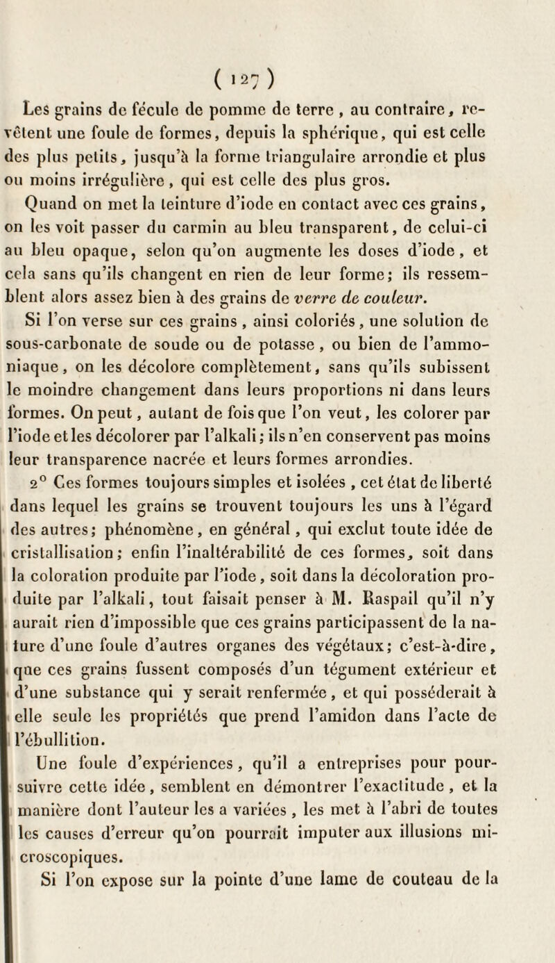 ( »27 ) Les grains de fécule de pomme de terre , au contraire, re¬ vêtent une foule de formes, depuis la sphérique, qui est celle des plus petits, jusqu’à la forme triangulaire arrondie et plus ou moins irrégulière, qui est celle des plus gros. Quand on met la teinture d’iode en contact avec ces grains, on les voit passer du carmin au bleu transparent, de celui-ci au bleu opaque, selon qu’on augmente les doses d’iode, et cela sans qu’ils changent en rien de leur forme; ils ressem¬ blent alors assez bien à des grains de verre, de couleur. Si l’on verse sur ces grains , ainsi coloriés, une solution de sous-carbonate de soude ou de potasse , ou bien de l’ammo¬ niaque, on les décolore complètement, sans qu’ils subissent le moindre changement dans leurs proportions ni dans leurs formes. On peut, autant de fois que l’on veut, les colorer par l’iode et les décolorer par l’alkali ; ils n’en conservent pas moins leur transparence nacrée et leurs formes arrondies. 2° Ces formes toujours simples et isolées , cet état de liberté dans lequel les grains se trouvent toujours les uns à l’égard des autres; phénomène, en général, qui exclut toute idée de cristallisation; enfin l’inaltérabilité de ces formes, soit dans la coloration produite par l’iode , soit dans la décoloration pro¬ duite par l’alkali, tout faisait penser à M. Ilaspail qu’il n’y aurait rien d’impossible que ces grains participassent de la na¬ ture d’une foule d’autres organes des végétaux; c’est-à-dire, qne ces grains fussent composés d’un tégument extérieur et d’une substance qui y serait renfermée, et qui posséderait à elle seule les propriétés que prend l’amidon dans l’acte de l’ébullition. Une foule d’expériences , qu’il a entreprises pour pour¬ suivre cette idée, semblent en démontrer l’exaclitude, et la manière dont l’auteur les a variées , les met à l’abri de toutes les causes d’erreur qu’on pourrait imputer aux illusions mi¬ croscopiques. Si l’on expose sur la pointe d’une lame de couteau de la
