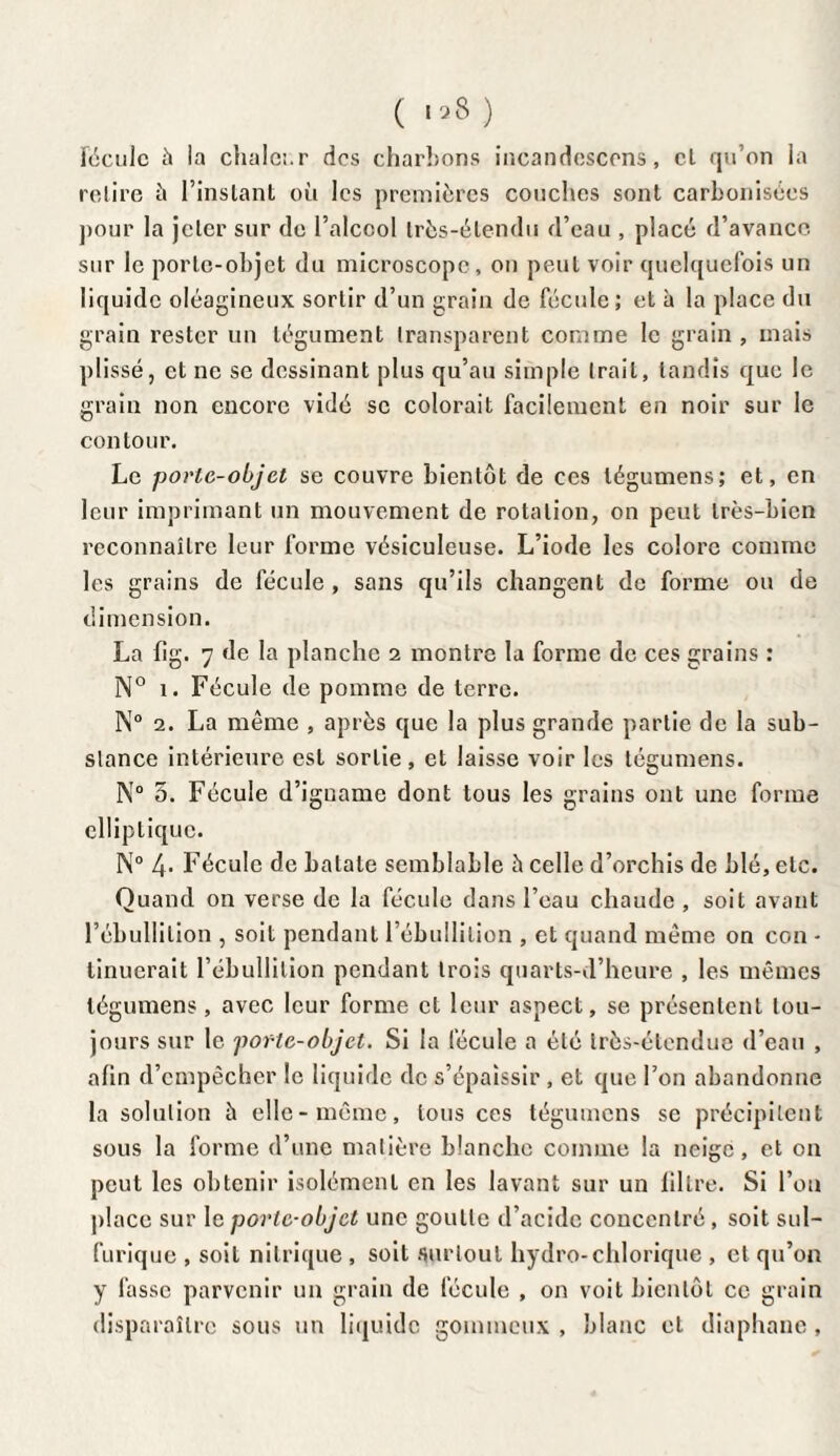 ( 158 ) fécule à la chaleur des charbons incandescens, cl qu’on la relire à l’instant où les premières couches sont carbonisées pour la jeler sur de l’alcool très-élendu d’eau , placé d’avance sur le porle-objet du microscope, on peut voir quelquefois un liquide oléagineux sortir d’un grain de fécule; et à la place du grain rester un tégument transparent comme le grain, mais plissé, et ne se dessinant plus qu’au simple trait, tandis que le grain non encore vidé se colorait facilement en noir sur le contour. Le porte-objet se couvre bientôt de ces légumens; et, en leur imprimant un mouvement de rotation, on peut très-bien reconnaître leur forme vésiculeuse. L’iode les colore comme les grains de fécule , sans qu’ils changent de forme ou de dimension. La fig. 7 de la planche 2 montre la forme de ces grains : N° 1. Fécule de pomme de terre. N° 2. La même , après que la plus grande partie de la sub¬ stance intérieure est sortie, et laisse voir les tégumens. N° 5. Fécule d’iguamc dont tous les grains ont une forme elliptique. N° 4. Fécule de balaie semblable è celle d’orchis de blé, etc. Quand on verse de la fécule dans l’eau chaude , soit avant l’ébullition , soit pendant l’ébullition , et quand même on con - tinuerait l’ébullition pendant trois quarts-d’heure , les mêmes légumens , avec leur forme et leur aspect, se présentent tou¬ jours sur le porte-objet. Si la fécule a été très-étendue d’eau , afin d’empêcher le liquide de s’épaissir , et que l’on abandonne la solution à elle-même, tous ces tégumens se précipitent sous la forme d’une matière blanche comme la neige, et on peut les obtenir isolément en les lavant sur un lillre. Si l’on place sur I c porte-objet une goutte d’acide concentré, soit sul¬ furique , soit nitrique , soit surtout hydro-chlorique , et qu’on y fasse parvenir un grain de fécule , on voit bientôt ce grain disparaître sous un liquide gommeux , blanc et diaphane ,