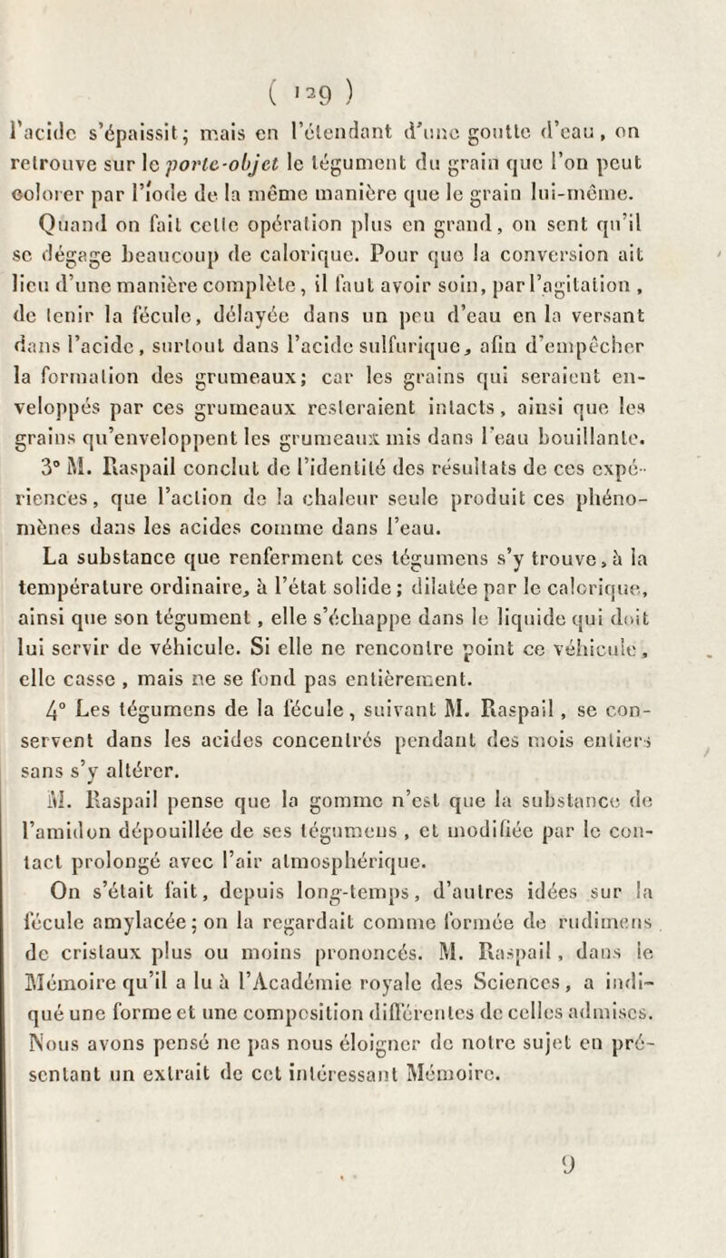 l’acidc s’épaissit • mais en l'étendant d’une goutte d’eau, on retrouve sur le porte-objet le tégument du grain que l’on peut colorer par l’iode de la même manière que le grain lui-même. Quand on fait celle opération plus en grand, on sent qu’il se dégage beaucoup de calorique. Pour que la conversion ait lieu d’une manière complète, il faut avoir soin, par l’agitation , de tenir la fécule, délayée dans un peu d’eau en la versant dans l’acide, surtout dans l’acide sulfurique, afin d’empêcher la formation des grumeaux; car les grains qui seraient en¬ veloppés par ces grumeaux resteraient intacts, ainsi que les grains qu’enveloppent les grumeaux mis dans l’eau bouillante. 3° M. Raspail conclut de l’identité des résultats de ces expé¬ riences, que l’action de la chaleur seule produit ces phéno¬ mènes dans les acides comme dans l’eau. La substance que renferment ces tégumens s’y trouve, h la température ordinaire, è l’état solide ; dilatée par le calorique, ainsi que son tégument, elle s’échappe dans le liquide qui doit lui servir de véhicule. Si elle ne rencontre point ce véhicule, elle casse , mais ne se fond pas entièrement. 4° Les tégumens de la fécule, suivant M. Raspail, se con¬ servent dans les acides concentrés pendant des mois entiers sans s’y altérer. iVI. Raspail pense que la gomme n’est que la substance de l’amidon dépouillée de ses tégumeus , et modifiée par le con¬ tact prolongé avec l’air atmosphérique. On s’était fait, depuis long-temps, d’autres idées sur la fécule amylacée; on la regardait comme formée de rudimens de cristaux plus ou moins prononcés. M. Raspail, dans le Mémoire qu’il a lu à l’Académie royale des Sciences, a indi¬ qué une forme et une composition différentes de celles admises. Nous avons pensé ne pas nous éloigner de notre sujet en pré¬ sentant un extrait de cet intéressant Mémoire. ‘J