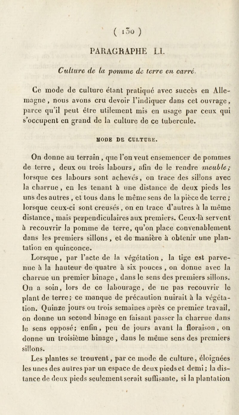 ( i3o) PARAGRAPHE Ll. Culture de la pomme de terre en carré. Ce mode de culture étant pratiqué avec succès en Alle¬ magne , nous avons cru devoir l’indiquer dans cet ouvrage, parce qu’il peut être utilement mis en usage par ceux qui s’occupent en grand de la culture de ce tubercule. MODE DE CULTURE. On donne au terrain , que l’on veut ensemencer de pommes de terre, deux ou trois labours, afin de le rendre meuble; lorsque ces labours sont achevés, on trace des sillons avec la charrue , en les tenant à une distance de deux pieds les uns des autres , et tous dans le même sens de la pièce de terre ; lorsque ceux-ci sont creusés , on en trace d’autres h la même distance, mais perpendiculaires aux premiers. Ceux-là servent à recouvrir la pomme de terre, qu’on place convenablement dans les premiers sillons, et de manière à obtenir une plan¬ tation en quinconce. Lorsque, par l’acte de la végétation, la tige est parve¬ nue à la hauteur de quatre à six pouces , on donne avec la charrue un premier binage , dans le sens des premiers sillons. On a soin, lors de ce labourage, de ne pas recouvrir le plant de terre; ce manque de précaution nuirait à la végéta¬ tion. Quinze jours ou trois semaines après ce premier travail, on donne un second binage en Taisant passer la charrue dans le sens opposé; enfin, peu de jours avant la floraison, on donne un troisième binage, dans le même sens des premiers sillons. Les plantes se trouvent, par ce mode de culture, éloignées les unes des autres par un espace de deux pieds et demi ; la dis¬ tance de deux pieds seulement serait suffisante, si la plantation