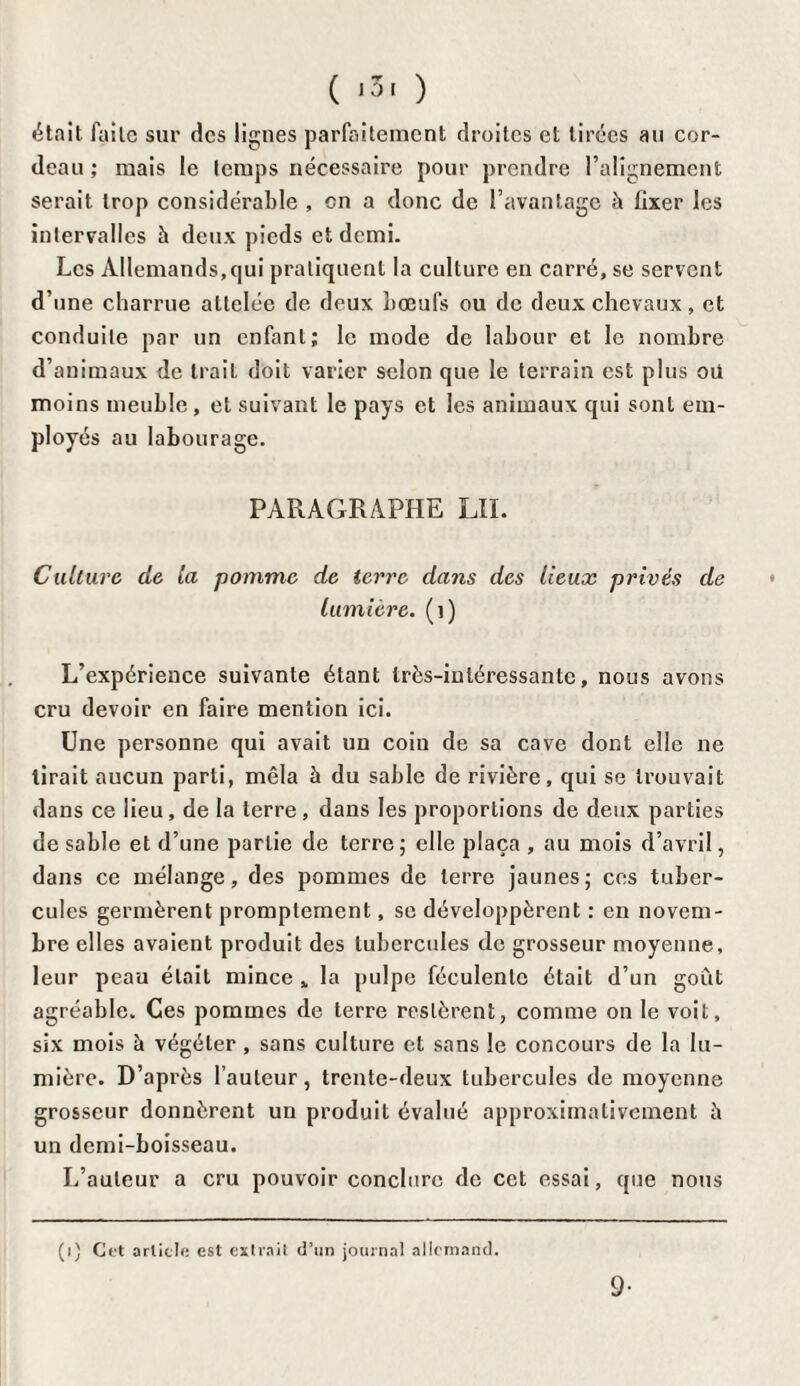 était faite sur des lignes parfaitement droites et tirées au cor¬ deau ; mais le temps nécessaire pour prendre l’alignement serait trop considérable , on a donc de l’avantage à fixer les intervalles à deux pieds et demi. Les Allemands,qui pratiquent la culture en carré, se servent d’une charrue attelée de deux bœufs ou de deux chevaux, et conduite par un enfant; le mode de labour et le nombre d’animaux de IraiL doit varier selon que le terrain est plus ou moins meuble , et suivant le pays et les animaux qui sont em¬ ployés au labourage. PARAGRAPHE LII. Culture, de la pomme de terre dans des lieux privés de lumière, (i) L’expérience suivante étant très-intéressante, nous avons cru devoir en faire mention ici. Une personne qui avait un coin de sa cave dont elle ne tirait aucun parti, mêla à du sable de rivière, qui se trouvait dans ce lieu, de la terre, dans les proportions de deux parties de sable et d’une partie de terre; elle plaça , au mois d’avril, dans ce mélange, des pommes de terre jaunes; ces tuber¬ cules germèrent promptement, se développèrent : en novem¬ bre elles avaient produit des tubercules de grosseur moyenne, leur peau était mince „ la pulpe féculente était d’un goût agréable. Ces pommes de terre restèrent, comme on le voit, six mois à végéter, sans culture et sans le concours de la lu¬ mière. D’après l’auteur, trente-deux tubercules de moyenne grosseur donnèrent un produit évalué approximativement è un demi-boisseau. L’auteur a cru pouvoir conclure de cet essai, que nous (i) Cet article est extrait d’im journal allemand. 9-