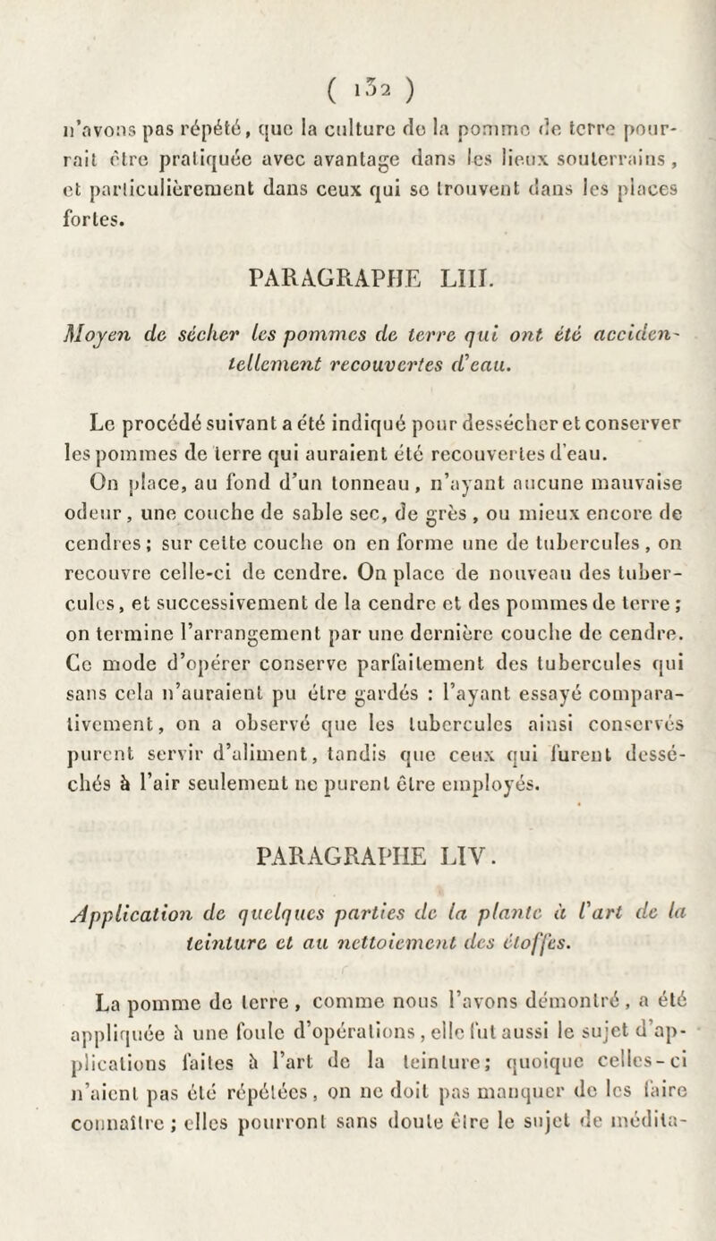 ( ‘32 ) n’avons pas répété, que la culture de la pomme de terre pour¬ rait être pratiquée avec avantage dans les lieux souterrains, et particulièrement dans ceux qui so trouvent dans les places fortes. PARAGRAPHE LIII. Moyen de. sécher les pommes de terre qui ont été acculai' tellement recouvertes d'eau. Le procédé suivant a été indiqué pour dessécher et conserver les pommes de ierre qui auraient été recouvertes d’eau. On place, au fond d’un tonneau, n’ayant aucune mauvaise odeur, une couche de sable sec, de grès , ou mieux encore de cendres; sur celte couche on en forme une de tubercules , on recouvre celle-ci de cendre. On place de nouveau des tuber¬ cules, et successivement de la cendre et des pommes de terre ; on termine l’arrangement par une dernière couche de cendre. Ce mode d’opérer conserve parfaitement des tubercules qui sans cela n’auraient pu être gardés : l’ayant essayé compara¬ tivement, on a observé que les tubercules ainsi conservés purent servir d’aliment, tandis que ceux qui lurent dessé¬ chés à l’air seulement ne purent être employés. PARAGRAPHE LIY. Application de quelques parties de la plante à l'art île la teinture et au nettoiement des étoffes. La pomme de terre , comme nous l’avons démontré, a été appliquée à une foule d’opérations, elle fut aussi le sujet d’ap¬ plications laites è l’art de la teinture; quoique celles-ci n’aient pas été répétées, on ne doit pas manquer de les faire connaître ; elles pourront sans doute être le sujet de médita-