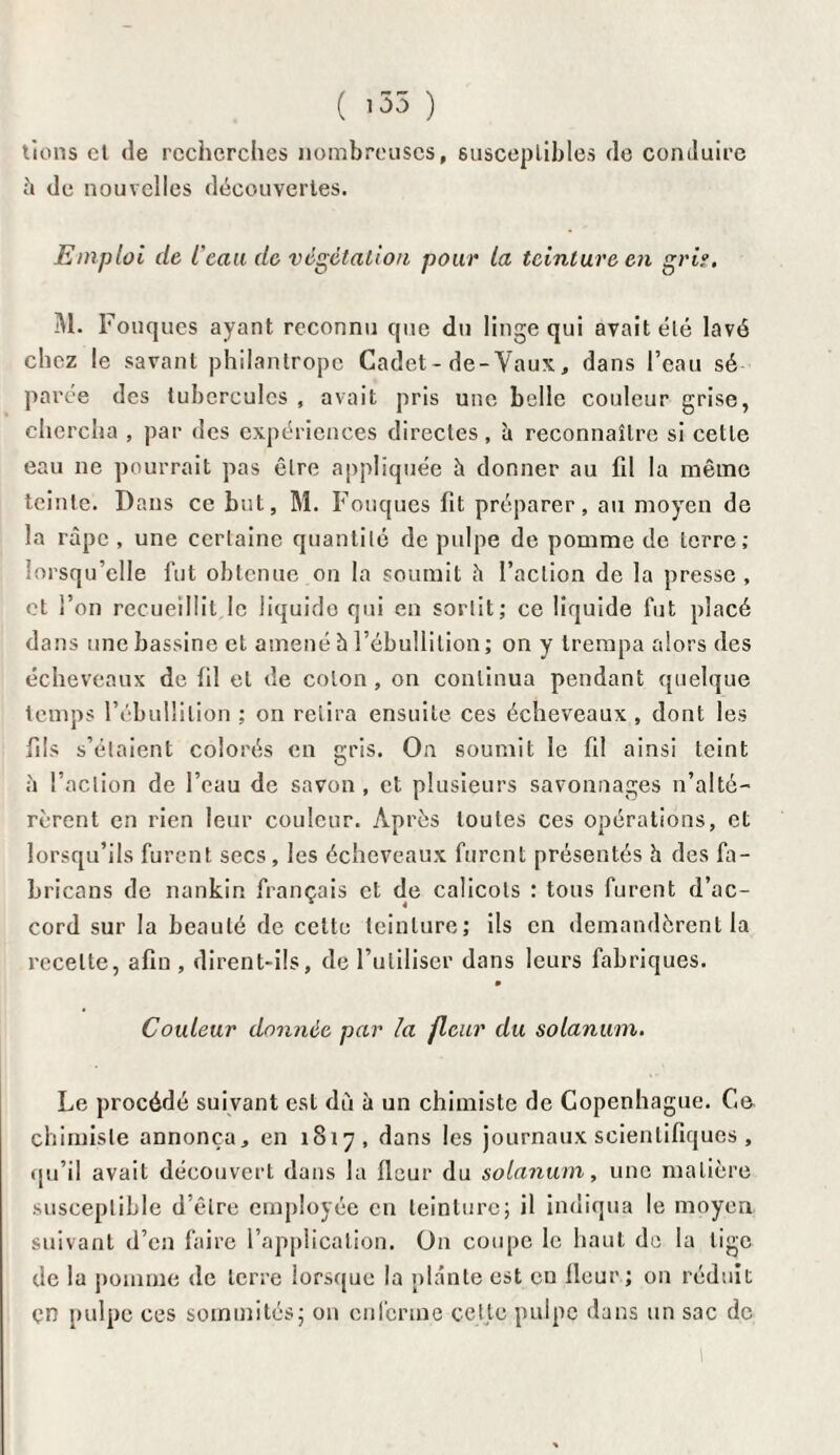 ( 155 ) lions cl de recherches nombreuses, susceptibles de conduire à de nouvelles découvertes. Emploi de l'eau de végétation pour la teinture en griî. M. Fouques ayant reconnu que du linge qui avait été lavé chez le savant philantrope Cadet - de-Vaux, dans l’eau sé¬ parée des tubercules , avait pris une belle couleur grise, chercha , par des expériences directes, à reconnaître si cette eau ne pourrait pas être appliquée h donner au fil la même teinte. Dans ce but, M. Fouques fit préparer, au moyen de la râpe, une certaine quantité de pulpe de pomme de terre ; lorsqu’elle fut obtenue on la soumit h l’action de la presse , et l’on recueillit le liquide qui en sortit; ce liquide fut placé dans une bassine et amené b l’ébullition ; on y trempa alors des écheveaux de fil et de colon, on continua pendant quelque temps l’ébullition ; on relira ensuite ces écheveaux , dont les fils s’étaient colorés en gris. On soumit le fil ainsi teint à l’action de l’eau de savon , et plusieurs savonnages n’alté¬ rèrent en rien leur couleur. Après toutes ces opérations, et lorsqu’ils furent secs , les écheveaux furent présentés h des fa- bricans de nankin français et de calicots : tous furent d’ac¬ cord sur la beauté de cette teinture; ils en demandèrent la recette, afin , dirent-ils, de l’utiliser dans leurs fabriques. » Couleur donnée par la fleur du solanum. Le procédé suivant est dù à un chimiste de Copenhague. Ce chimiste annonça, en 1817, dans les journaux scientifiques, qu’il avait découvert dans la fleur du solanum, une matière susceptible d’être employée en teinture; il indiqua le moyen suivant d’en faire l’application. On coupe le haut de la lige de la pomme de terre lorsque la plante est eu fleur; on réduit çn pulpe ces sommités; on enferme cette pulpe dans un sac de