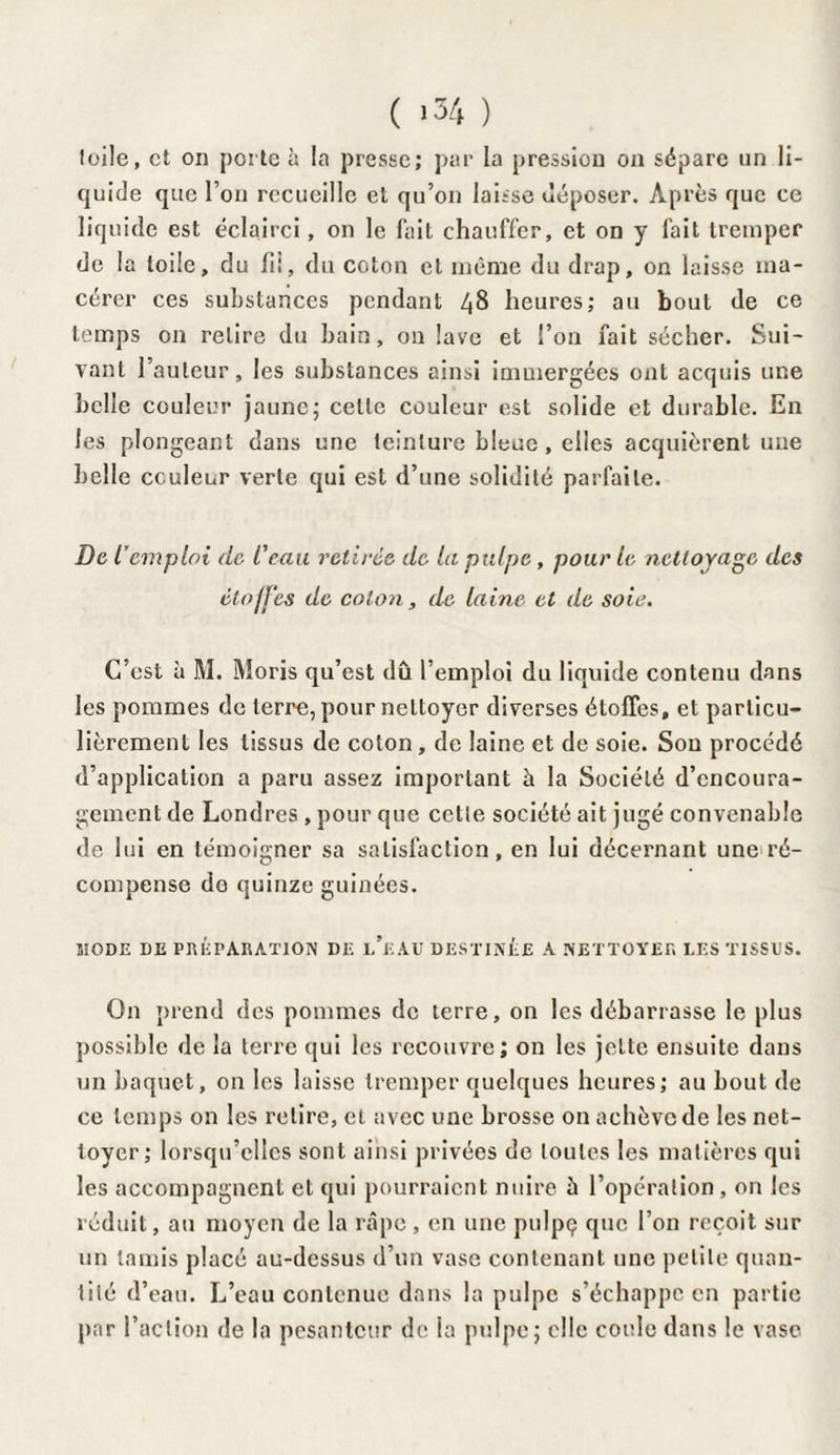 toile, et on porte à la presse; par la pression on sépare un li¬ quide que l’on recueille et qu’on laisse déposer. Après que ce liquide est éclairci, on le fait chauffer, et on y fait tremper de la Iode, du fii, du coton et même du drap, on laisse ma¬ cérer ces substances pendant 48 heures; au bout de ce temps on retire du bain, on lave et l’on fait sécher. Sui¬ vant l’auteur, les substances ainsi immergées ont acquis une belle couleur jaune; celle couleur est solide et durable. En les plongeant dans une teinture bleue, elles acquièrent une belle couleur verte qui est d’une solidité parfaite. De l’emploi de l'eau retirée de la palpe, pour le nettoyage des étoffes de colon, de laine et de soie. C’est à M. Moris qu’est dû l’emploi du liquide contenu dans les pommes de terre, pour nettoyer diverses étoffes, et particu¬ lièrement les tissus de coton , de laine et de soie. Sou procédé d’application a paru assez important û la Société d’encoura¬ gement de Londres , pour que cette société ait jugé convenable de lui en témoigner sa satisfaction, en lui décernant une ré¬ compense do quinze guinées. MODE DE PRÉPARATION DE l’eAU DESTINÉE A NETTOYER LES TISSUS. On prend des pommes de terre, on les débarrasse le plus possible de la terre qui les recouvre; on les jette ensuite dans un baquet, on les laisse tremper quelques heures; au bout de ce temps on les relire, et avec une brosse on achève de les net¬ toyer; lorsqu’elles sont ainsi privées de toutes les matières qui les accompagnent et qui pourraient nuire à l’opération , on les réduit, au moyen de la râpe , en une pulpç que l’on reçoit sur un tamis placé au-dessus d’un vase contenant une petite quan¬ tité d’eau. L’eau contenue dans la pulpe s’échappe en partie par l’action de la pesanteur de la pulpe; elle coule dans le vase