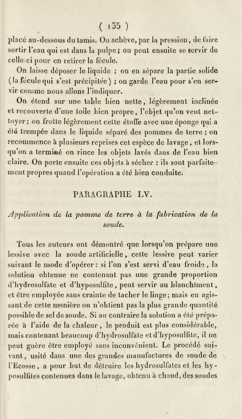 ( >35 ) placé au-dessous du tamis. On achève, par la pression, de faire sortir l’eau qui est dans la pulpe; on peut ensuite se servir de celle-ci pour en retirer la fécule. On la isse déposer le liquide ; on en sépare la partie solide (la fécule qui s’est précipitée) ; on garde l’eau pour s’en ser¬ vir comme nous allons l’indiquer. On étend sur une table bien nette, légèrement inclinée et recouverte d’une toile bien propre, l’objet qu’on veut net¬ toyer; on frotte légèrement celle étoffe avec une éponge qui a été trempée dans le liquide séparé des pommes de terre ; on recommence à plusieurs reprises cet espèce de lavage , et lors¬ qu’on a terminé on rince les objets lavés dans de l’eau bien claire. On porte ensuite ces objets h sécher : ils sont parfaite¬ ment propres quand l’opération a été bien conduite. PARAGRAPHE LY. Application de la pomme de terre à la fabrication de la sonde. Tous les auteurs ont démontré que lorsqu’on prépare une lessive avec la soude artificielle, celte lessive peut varier suivant le mode d’opérer: si l’on s’est servi d’eau froide , la solution obtenue ne contenant pas une grande proportion d’hydrosulfale et d’hyposullile, peut servir au blanchiment, et être employée sans crainte de tacher le linge; mais en agis¬ sant de celte manière on n’obtient pas la plus grande quantité possible de sel de soude. Si au contraire la solution a été prépa¬ rée à l’aide de la chaleur , le produit est plus considérable, mais contenant beaucoup d’hydrosulfate et d’hyposulfite, il ne peut guère être employé sans inconvénient. Le procédé sui¬ vant, usité dans une des grandes manufactures de soude de l’Ecosse, a pour but de détruire les hydrosulfatcs et les hy- posullites contenues dans le lavage, obtenu à chaud, des soudes
