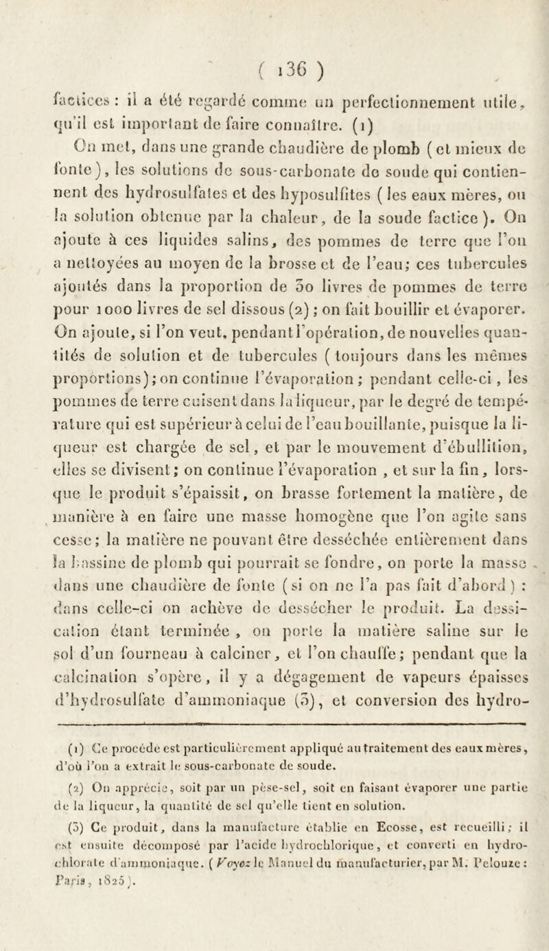 ( >36 ) factices: ii a été regardé comme un perfectionnement utile, qu’il esL important de faire connaître. (1) On met, dans une grande chaudière de plomb (et mieux de tonte), les solutions de sous-carbonate do soude qui contien¬ nent des hydrosuifales et des hyposulfites ( les eaux mères, ou la solution obtenue par la chaleur, de la soude factice). On ajoute à ces liquides salins, des pommes de terre que Fou a nettoyées au moyen de la brosse et de l’eau; ces tubercules ajoutés dans la proportion de 5o livres de pommes de terre pour 1000 livres de sel dissous (2) ; on fait bouillir et évaporer. On ajoute, si l’on veut, pendantl’opération, de nouvelles quan¬ tités de solution et de tubercules (toujours dans les mêmes proportions) ; on continue l’évaporation; pendant celie-ci, les pommes de terre cuisent dans la liqueur, par le degré de tempé¬ rature qui est supérieur à celui de l’eau bouillante, puisque la li¬ queur est chargée de sel, et par le mouvement d’ébullilion, elles se divisent; on continue l’évaporation , et sur la fin, lors¬ que le produit s’épaissit, on brasse fortement la matière, de manière à en faire une masse homogène que l’on agite sans cesse; la matière ne pouvant être desséchée entièrement dans Sa bassine de plomb qui pourrait se fondre, on porte la masse dans une chaudière de fonte (si on ne l’a pas fait d’abord ) : dans celle-ci on achève de dessécher le produit. La dessi¬ cation étant terminée , 011 porte la matière saline sur le sol d’un fourneau à calciner, et l’on chauffe; pendant que la calcination s’opère, il y a dégagement de vapeurs épaisses d’hydrosulfatc d’ammoniaque (ô), et conversion des hydro- (1) Ce procédé est particuliérement appliqué au traitement des eaux mères, d’où l’on a extrait le sous-carbonate de soude. (2) O11 apprécia, soit par un pèse-sel, soit en faisant évaporer une partie de la liqueur, la quantité de sel qu’elle tient en solution. (3) Ce produit, dans la manufacture établie en Ecosse, est recueilli; il est ensuite décomposé par l’acide hydrochlorique, et converti en hydro- chlorate d'ammoniaque. (Payez le Manuel du manufacturier, par M. l’elouze: Paris, 1820).