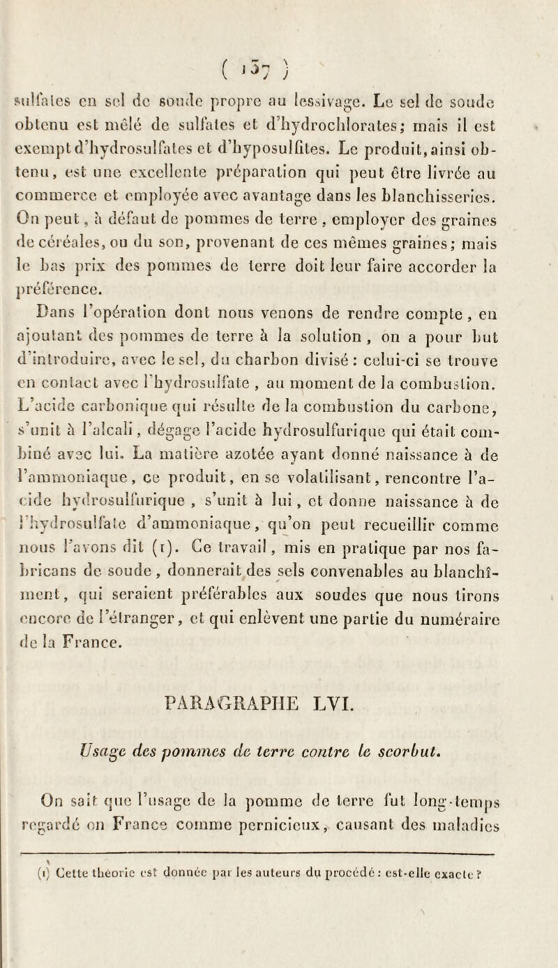 ( <57 ) sulfates en sel de sonde propre nu lessivage. Le sel de soude obtenu est mêlé de sulfates et d’hydrochlorates ; mais il est exempt d’hydrosulfates et d’hyposulfites. Le produit, ainsi ob¬ tenu, est une excellente préparation qui peut être livrée au commerce et employée avec avantage dans les blanchisseries. On peut, h défaut de pommes de terre , employer des graines de céréales, ou du son, provenant de ces mêmes graines; mais le bas prix des pommes de terre doit leur faire accorder la préférence. Dans l’opération dont nous venons de rendre compte, en ajoutant des pommes de terre à la solution , on a pour but d’introduire, avec le sel, du charbon divisé; celui-ci se trouve en contact avec l'hydrosulfate , au moment de la combustion. L’acide carbonique qui résulte de la combustion du carbone, s’unit à l’alcali, dégage l’acide hydrosulfurique qui était com¬ biné avec lui. La matière azotée ayant donné naissance à de l’ammoniaque, ce produit, en se volatilisant, rencontre l’a¬ cide hydrosulfurique , s’unit à lui, et donne naissance à de l’hydrosulfate d’ammoniaque, qu’on peut recueillir comme nous l’avons dit (i). Ce travail, mis en pratique par nos fa- bricans de soude, donnerait des sels convenables au blanchi¬ ment, qui seraient préférables aux soudes que nous lirons encore de l’étranger, et qui enlèvent une partie du numéraire de la France. PARAGRAPHE LVI. Usage des pommes de terre contre te scorbut. On sait que l’usage de la pomme de terre fut long temps regardé on France comme pernicieux, causant des maladies (i) Cette llièorie c-st donnée par les auteurs du procédé: est-elle exacte?