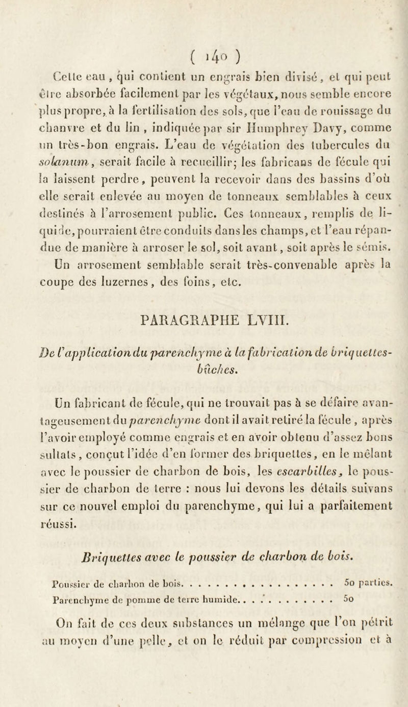 ( >4° ) Celle eau , qui cou lient un engrais bien divisé, el qui peut cire absorbée facilement par les végétaux, nous semble encore plus propre,.à la fertilisation des sols, que l’eau de rouissage du chanvre et du lin , indiquée par sir llumphrey Davy, comme un très-bon engrais. L’eau de végétation des tubercules du solanum, serait facile h recueillir; les fabricans de fécule qui Sa laissent perdre, peuvent la recevoir dans des bassins d’où elle serait enlevée au moyen de tonneaux semblables h ceux destinés à l’arrosement public. Ces tonneaux, remplis de li¬ quide, pourraient être conduits dans les champs, et l’eau répan¬ due de manière à arroser le sol, soit avant, soit après le sémis. Un arrosement semblable serait très-convenable après la coupe des luzernes, des foins, etc. PARAGRAPHE LYIII. De l'application du parenchyme à la fabrication de bri(j ueltes- buc/ics. Un fabricant de fécule, qui ne trouvait pas à se défaire avan¬ tageusement du parenchyme dont il avait retiré la fécule , après l’avoir employé comme engrais et en avoir obtenu d’assez bons sullals, conçut l’idée d’en former des briquettes, en le mêlant avec le poussier de charbon de bois, les escarbilles, le pous¬ sier de charbon de terre : nous lui devons les détails suivons sur ce nouvel emploi du parenchyme, qui lui a parfaitement réussi. Briquettes avec le poussier de charbon de bois. Poussier de charbon de bois. 5o parties. Parenchyme de pomme de terre humide...5o On fait de ces deux substances un mélange que l’on pétrit au moyen d’une pelle, et on le réduit par compression et à