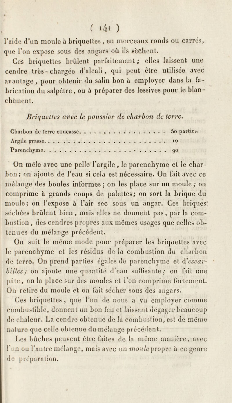 l’aide d'un moule à briquettes , en morceaux ronds ou carrés, que l’on expose sous des angars où ils sèchent. Ces briquettes brûlent parfaitement ; elles laissent une cendre très-chargée d’alcali, qui peut être utilisée avec avantage, pour obtenir du salin bon à employer dans la la- brication du salpêtre, ou è préparer des lessives pour le blan¬ chiment. Briquettes avec le poussier de charbon de terre. Chnibon de terre concassé. 5o parties. Argile grasse. 10 Parenchyme.•.go On mêle avec une pelle l’argile , le parenchyme et le char¬ bon ; on ajoute de l’eau si cela est nécessaire. On fait avec ce mélange des boules informes; on les place sur un moule; ou comprime à grands coups de palettes,' on sort la brique du moule; on l’expose à l’air sec sous un angar. Ces briques séchées brûlent bien , mais elles ne donnent pas, par la com¬ bustion , des cendres propres aux mêmes usages que celles ob¬ tenues du mélange précédent. On suit le même mode pour préparer les briquettes avec le parenchyme et les résidus de la combustion du charbon de terre. On prend parties égales de parenchyme et d'escar¬ billes ; on ajoute une quantité d’eau suffisante; on fait une pâte, on la place sur des moules et l’on comprime fortement. On retire du moule et on fait sécher sous des angars. Ces briquettes , que l’un de nous a vu employer comme combustible, donnent un bon feu cl laissent dégager beaucoup de chaleur. La cendre obtenue de la combustion, est de même nature que celle obtenue du mélange précédent. Les bûches peuvent être faites de la même manière, avec l’un ou l’autre mélange, mais avec un moule propre à ce genre de préparation.