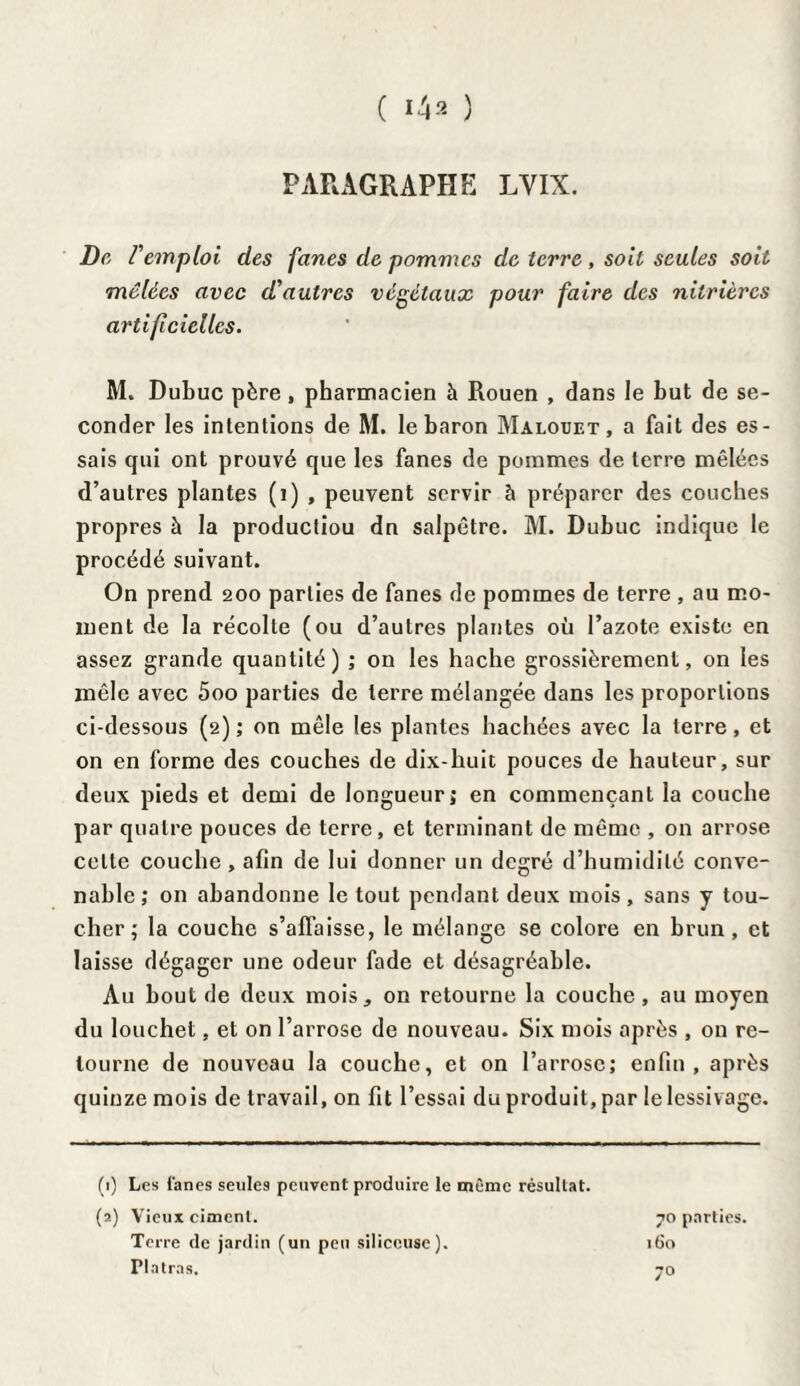 ( ) PARAGRAPHE LYIX. De remploi des fanes de pommes de terre , soit seules soit mêlées avec d'autres végétaux pour faire des niirières artificielles. M. Dubuc père, pharmacien à Rouen , dans le but de se¬ conder les intentions de M. le baron Malouet , a fait des es¬ sais qui ont prouvé que les fanes de pommes de terre mêlées d’autres plantes (i) , peuvent servir à préparer des couches propres à la productiou dn salpêtre. M. Dubuc indique le procédé suivant. On prend 200 parties de fanes de pommes de terre , au mo¬ ment de la récolte (ou d’autres plantes où l’azote existe en assez grande quantité) ; on les hache grossièrement, on les mêle avec 5oo parties de terre mélangée dans les proportions ci-dessous (2) ; on mêle les plantes hachées avec la terre, et on en forme des couches de dix-huit pouces de hauteur, sur deux pieds et demi de longueur; en commençant la couche par quatre pouces de terre, et terminant de même , on arrose celte couche , afin de lui donner un degré d’humidité conve¬ nable; on abandonne le tout pendant deux mois, sans y tou¬ cher; la couche s’affaisse, le mélange se colore en brun, et laisse dégager une odeur fade et désagréable. Au bout de deux mois, on retourne la couche, au moyen du louchet, et on l’arrose de nouveau. Six mois après , on re¬ tourne de nouveau la couche, et on l’arrose; enfin, après quinze mois de travail, on fit l’essai du produit, par le lessivage. (1) Les fanes seules peuvent produire le même résultat, (s) Vieux ciment. Terre de jardin (un peu siliceuse). Platras. 70 parties. 160 7°