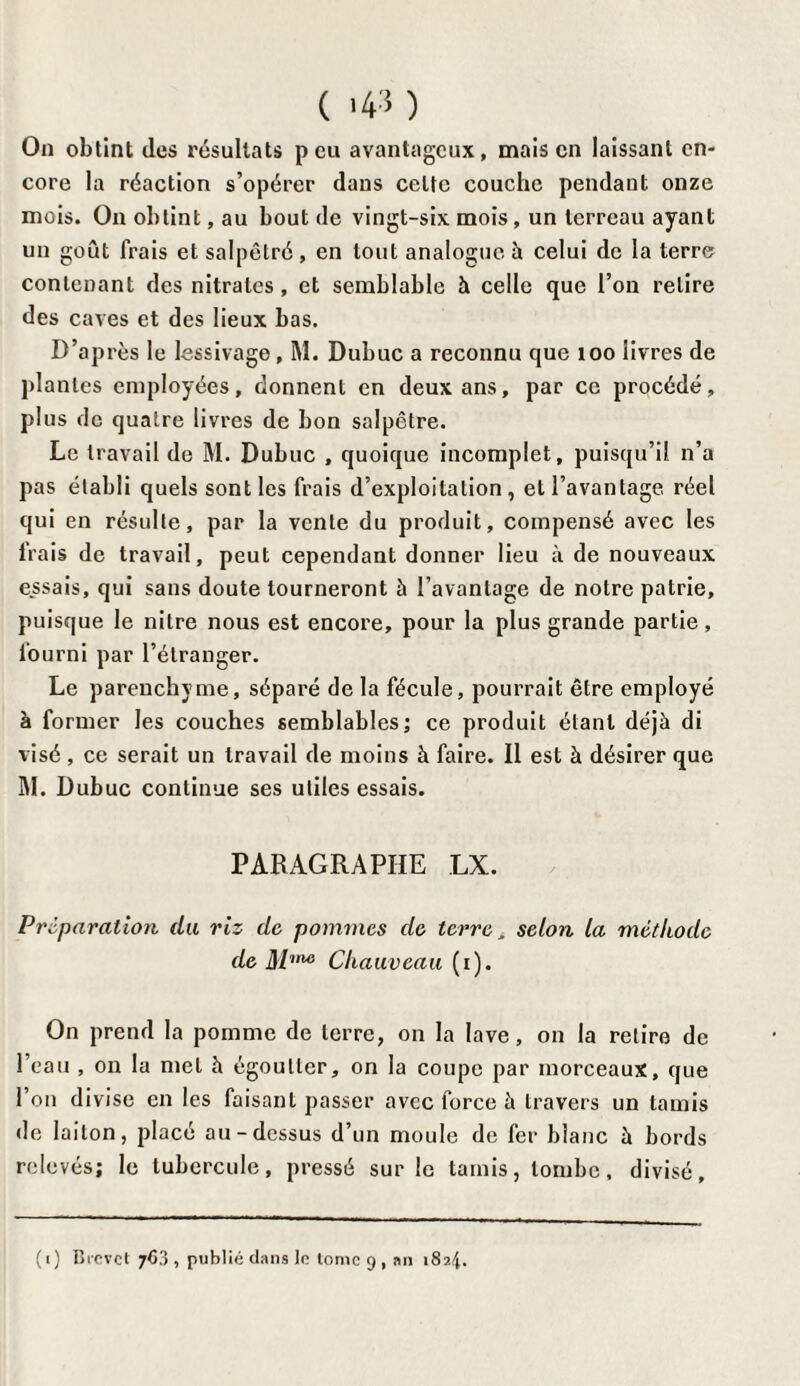 On obtint des résultats peu avantageux, mais en laissant en¬ core la réaction s’opérer dans celte couche pendant onze mois. On obtint, au bout de vingt-six mois , un terreau ayant un goût frais et salpêlré , en tout analogue à celui de la terre contenant des nitrates, et semblable à celle que l’on relire des caves et des lieux bas. D’après le lessivage, M. Dubuc a reconnu que 100 livres de plantes employées, donnent en deux ans, par ce procédé, plus de quatre livres de bon salpêtre. Le travail de M. Dubuc , quoique incomplet, puisqu’il n’a pas établi quels sont les frais d’exploitation , et l’avantage réel qui en résulte, par la vente du produit, compensé avec les frais de travail, peut cependant donner lieu à de nouveaux essais, qui sans doute tourneront à l’avantage de notre patrie, puisque le nitre nous est encore, pour la plus grande partie, fourni par l’étranger. Le parenchyme, séparé de la fécule, pourrait être employé à former les couches semblables; ce produit étant déjà di visé, ce serait un travail de moins à faire. Il est à désirer que M. Dubuc continue ses utiles essais. PARAGRAPHE LX. Préparation du riz de pommes de terre, selon la méthode de Mnu} Chauveau (x). On prend la pomme de terre, on la lave, on la retire de l’eau , on la met à égoutter, on la coupe par morceaux, que l’on divise en les faisant passer avec force à travers un tamis de laiton, placé au-dessus d’un moule de fer blanc à bords relevés; le tubercule, pressé sur le tamis, tombe, divisé, (i) Brevet 763 , publié dans le tome 9, an 1824.