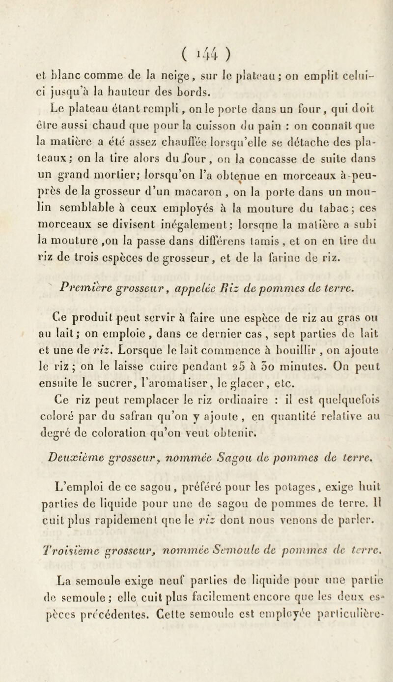 ( >44 ) et blanc comme île la neige, sur le plateau ; on emplit celui- ci jusqu’à la hauteur des bords. Le plateau étant rempli, on le porte dans un four, qui doit être aussi chaud que pour la cuisson du pain : on connaît que la matière a été assez chauffée lorsqu’elle se détache des pla¬ teaux; on la tire alors du jour, on la concasse de suite dans un grand mortier; lorsqu’on l’a obtenue en morceaux à-peu- près de la grosseur d’un macaron , on la porte dans un mou¬ lin semblable à ceux employés à la mouture du tabac; ces morceaux se divisent inégalement; lorsqne la matière a subi la mouture ,on la passe dans différons tamis , et on en tire du riz de trois espèces de grosseur, et de la farine de riz. Première grosseur, appelée Piiz de pommes de terre. Ce produit peut servir à faire une espèce de riz au gras ou au lait; on emploie, dans ce dernier cas, sept parties de lait et une de riz. Lorsque le lait commence à bouillir , on ajoute le riz; on le laisse cuire pendant 2.5 à 5o minutes. Ou peut ensuite le sucrer, l’aromatiser, le glacer, etc. Ce riz peut remplacer le riz ordinaire : il est quelquefois coloré par du safran qu’on y ajoute, en quantité relative au degré de coloration qu’on veut obtenir. Deuxième grosseur, nommée Sagou de pommes de terre. L’emploi de ce sagou , préféré pour les potages, exige huit parties de liquide pour une de sagou de pommes de terre. 11 cuit plus rapidement que le riz dont nous venons de parler. Troisième grosseur, nommée Semoule de pommes de terre. La semoule exige neuf parties de liquide pour une partie de semoule; elle cuit plus facilement encore que les deux es¬ pèces précédentes. Celte semoule est employée particulière-