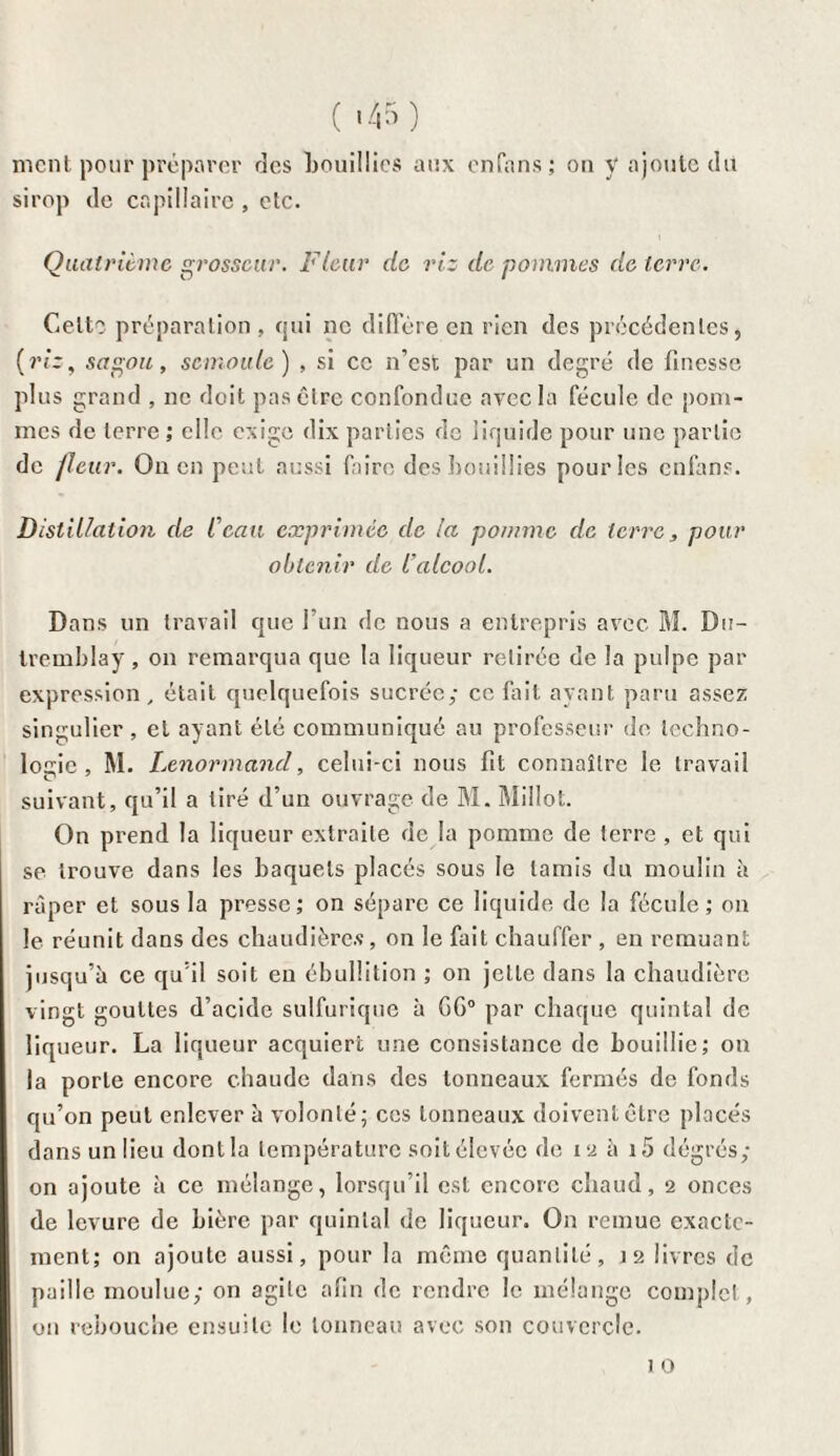 ment pour préparer des bouillies aux enfans ; on y ajoute du sirop de capillaire , etc. Quatrième grosseur. Fleur de riz de pommes de terre. Celte préparation, qui ne diffère en rien des précédentes, (riz, sagou, semoule) , si ce n’est par un degré de finesse plus grand , ne doit pas être confondue avec la fécule de pom¬ mes de terre ; elle exige dix parties de liquide pour une partie de /leur. On en peut aussi faire des bouillies pour les enfans. Distillation de l'eau exprimée de la pomme de terre, pour obtenir de l'alcool. Dans un travail que l’un de nous a entrepris avec M. De- tremblay , on remarqua que la liqueur retirée de la pulpe par expression , était quelquefois sucrée; ce fait ayant paru assez singulier, et ayant été communiqué au professeur de techno¬ logie , M. Lenormand, celui-ci nous fit connaître le travail suivant, qu’il a tiré d’un ouvrage de M. Millot. On prend la liqueur extraite de la pomme de terre , et qui se trouve dans les baquets placés sous le tamis du moulin à râper et sous la presse; on sépare ce liquide de la fécule ; on le réunit dans des chaudières , on le fait chauffer , en remuant jusqu’à ce qu’il soit en ébullition ; on jette dans la chaudière vingt gouttes d’acide sulfurique à G6° par chaque quintal de liqueur. La liqueur acquiert une consistance de bouillie; on la porte encore chaude dans des tonneaux fermés de fonds qu’on peut enlever à volonté; ces tonneaux doivent être placés dans un lieu dont la température soit élevée de 12 à i5 dégrés; on ajoute à ce mélange, lorsqu’il est encore chaud, 2 onces de levure de bière par quintal de liqueur. On remue exacte¬ ment; on ajoute aussi, pour la même quantité, 12 livres de paille moulue; on agile afin de rendre le mélange complet, on rebouche ensuite le tonneau avec son couvercle. 1 0