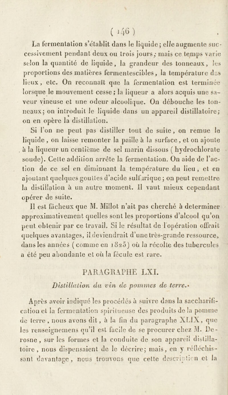 La fermenlation s’établit dans le liquide; cl/e augmente suc¬ cessivement pendant deux ou trois jours,- mais ce temps varie selon la quantité de liquide, la grandeur des tonneaux, les proportions des matières fermentescibles, la température des lieux, etc. On reconnaît que la fermentation est terminée lorsque le mouvement cesse; la liqueur a alors acquis une sa¬ veur vineuse et une odeur alcoolique. On débouche les ton¬ neaux; on introduit le liquide dans un appareil distillatoire; on en opère la distillation. Si l’on ne peut pas distiller tout de suite, on remue le liquide , on laisse remonter la paille à la surface, et on ajoute . à la liqueur un centième de sel marin dissous ( hydrochlorate soude). Cette addition arrête la fermentation. On aide de l’ac¬ tion de ce sel en diminuant la température du lieu , et en ajoutant quelques gouttes d’acide sulfurique; on peut remettre la distillation à un autre moment, il vaut mieux cependant opérer de suite. Il est fâcheux que M. Millot n’ait pas cherché à déterminer approximativement quelles sont les proportions d’alcool qu’on peut obtenir par ce travail. Si le résultat de l'opération offrait quelques avantages, il deviendrait d’une très-grande ressource, dans les années ( comme en 1 èi25) où la récolte des tubercules a été peu abondante et où la fécule est rare. PARAGRAPHE LXI. Distillation du vin de pommes de terre.* Après avoir indiqué les procédés à suivre dans la saccharifi¬ cation et la fermentation spirilucuse des produits do la pomme «ie terre , nous avons dit, â la fin du paragraphe XL1X, que les renseignemens qu’il est facile de se procurer chez .AI. l)c- rosnc , sur les formes et la conduite de son appareil dislilla- toirc , nous dispensaient de le décrire; mais, en y rélléchis- sant davantage , nous trouvons que celte description cl la