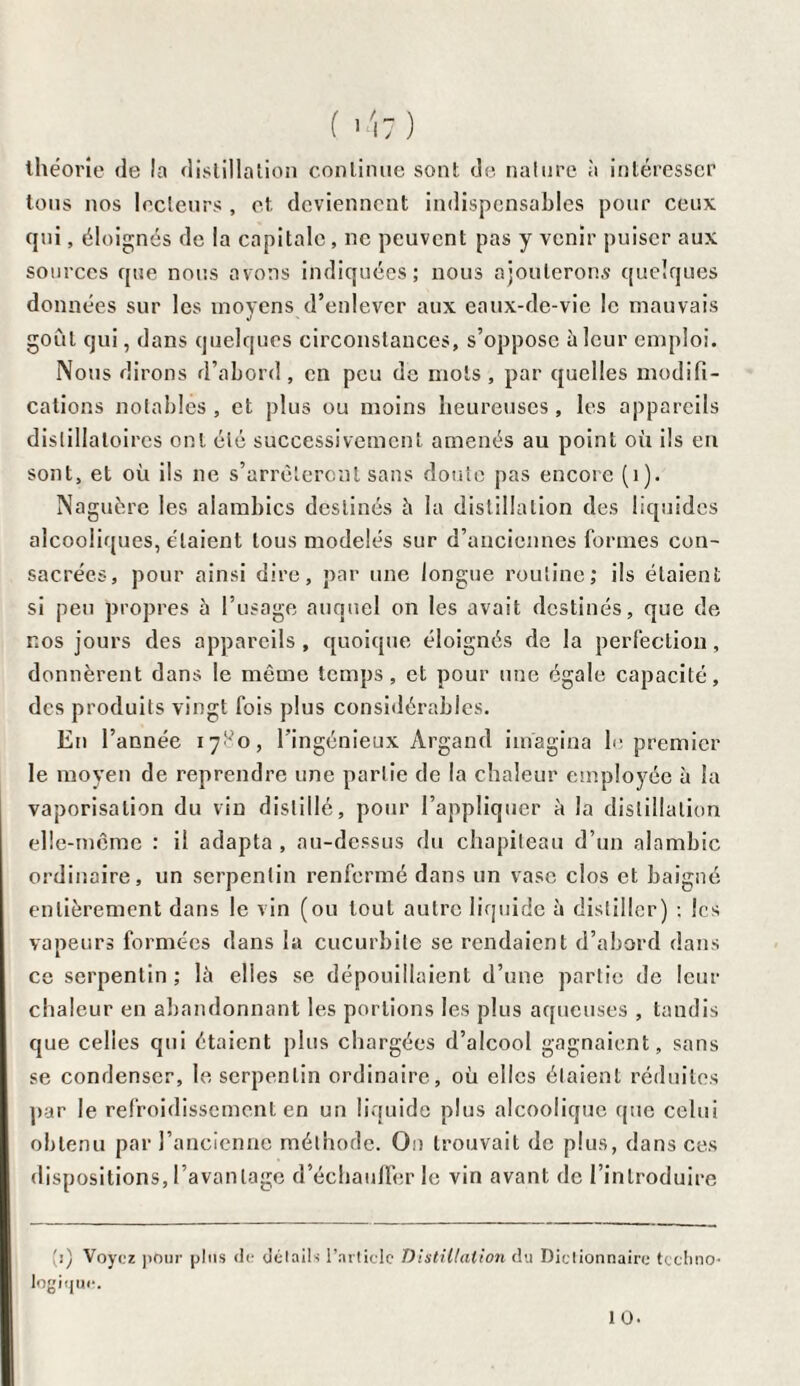 ( >'17) théorie de la distillation continue sont de nature à intéresser tous nos lecteurs , et deviennent indispensables pour ceux qui, éloignés de la capitale, ne peuvent pas y venir puiser aux sources que nous avons indiquées; nous ajouterons quelques données sur les moyens d’enlever aux eaux-de-vie le mauvais goût qui, dans quelques circonstances, s’oppose à leur emploi. Nous dirons d’abord, en peu de mots, par quelles modifi¬ cations notables, et plus ou moins heureuses, les appareils dislillaloircs ont été successivement amenés au point où fis en sont, et où ils ne s’arrêteront sans doute pas encore (1). Naguère les alambics destinés à la distillation des liquides alcooliques, étaient tous modelés sur d’anciennes formes con¬ sacrées, pour ainsi dire, par une longue routine; ils étaient si peu propres à l’usage auquel on les avait destinés, que de nos jours des appareils, quoique éloignés de la perfection, donnèrent dans le même temps, et pour une égale capacité, des produits vingt fois plus considérables. En l’année 1780, l’ingénieux Argand imagina b- premier le moyen de reprendre une partie de la chaleur employée à la vaporisation du vin distillé, pour l’appliquer à la distillation elle-même : il adapta , au-dessus du chapiteau d’un alambic ordinaire, un serpentin renfermé dans un vase clos et baigné entièrement dans le vin (ou tout autre liquide à distiller) ; les vapeurs formées dans la cucurbile se rendaient d’abord dans ce serpentin; là elles se dépouillaient d’une partie de leur chaleur en abandonnant les portions les plus aqueuses , tandis que celles qui étaient plus chargées d’alcool gagnaient, sans se condenser, le serpentin ordinaire, où elles étaient réduites par le refroidissement en un liquide plus alcoolique que celui obtenu par l’ancienne méthode. On trouvait de plus, dans ces dispositions, l’avantage d’échauffer le vin avant de l’introduire li) Voyez pour plus de détails l’article Distillalio?i du Dictionnaire techno¬ logique. 10.