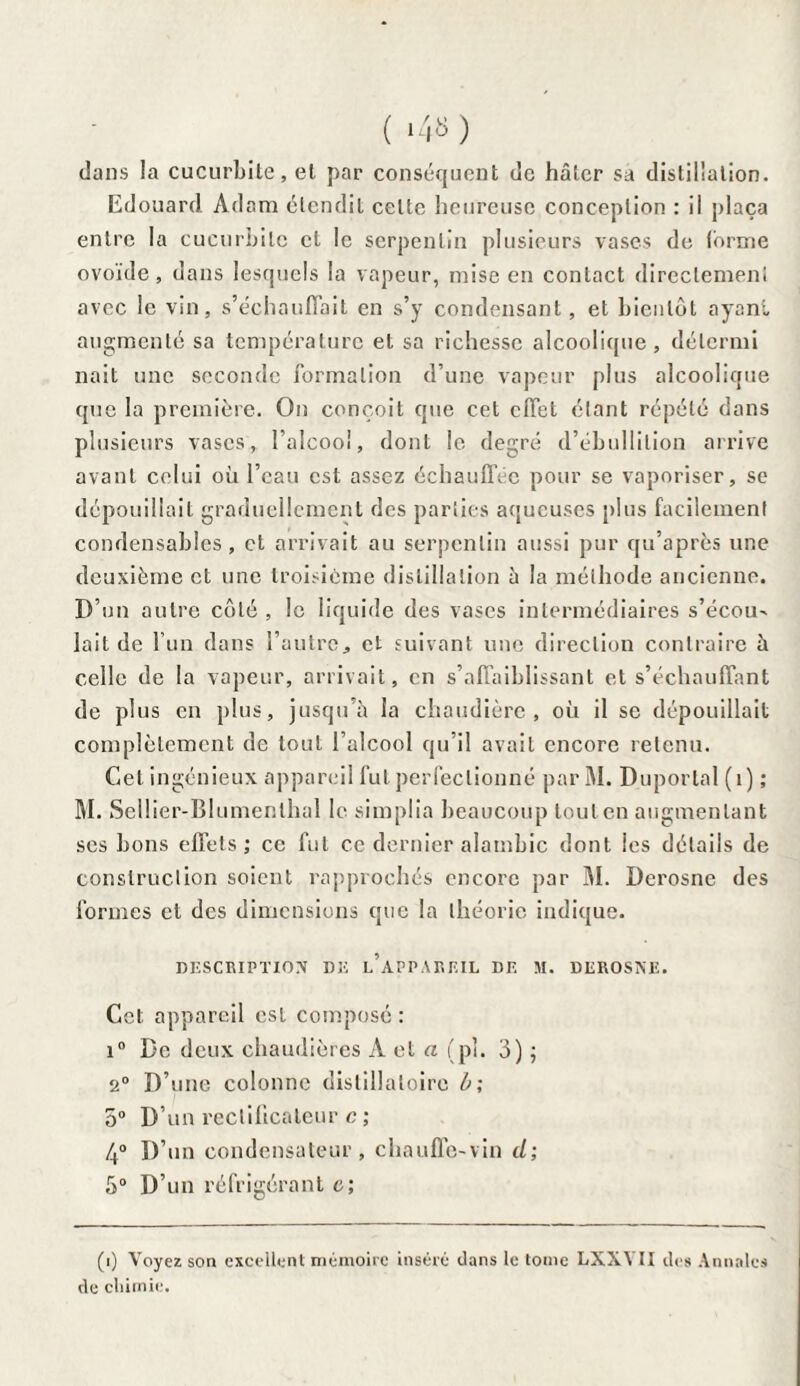 ( *4» ) dans la cucurbite, et par conséquent de hâter sa distillation. Edouard Adam étendit celte heureuse conception : il plaça entre la cucurbite cl le serpentin plusieurs vases de forme ovoïde, dans lesquels la vapeur, mise en contact directement avec le vin, s’échauffait en s’y condensant, et bientôt ayant augmenté sa température et sa richesse alcoolique, délcrmi nait une seconde formation d’une vapeur plus alcoolique que la première. On conçoit que cet effet étant répété dans plusieurs vases, l’alcool, dont le degré d’ébullition arrive avant celui où l’eau est assez échauffée pour se vaporiser, se dépouillait graduellement des parties aqueuses plus facilement condensables, et arrivait au serpentin aussi pur qu’après une deuxième et une troisième distillation à la méthode ancienne. D’un autre côté , le liquide des vases intermédiaires s’écou- lait de l’un dans l’autre, et suivant une direction contraire à celle de la vapeur, arrivait, en s’affaiblissant et s’échauffant de plus en plus, jusqu'à la chaudière, où il se dépouillait complètement de tout l’alcool qu’il avait encore retenu. Cet ingénieux appareil fut perfectionné par M. Déportai (1) ; M. Sellier-BIumenlhal le simplia beaucoup tout en augmentant ses bons effets; ce fut ce dernier alambic dont les détails de construction soient rapprochés encore par M. Derosne des formes et des dimensions que la théorie indique. DESCRIPTION DE L’APPAREIL DE M. DEROSNE. Cet appareil est composé : i° De deux chaudières À et a (pî. 3) ; 2° D’une colonne dislillaloire b; 5° D’un rectificateur c ; 4° D’un condensateur, chauffe-vin d; 5° D’un réfrigérant c; (i) Voyez son excellent mémoire inséré dans te tome LXXYII des Annales de chimie.