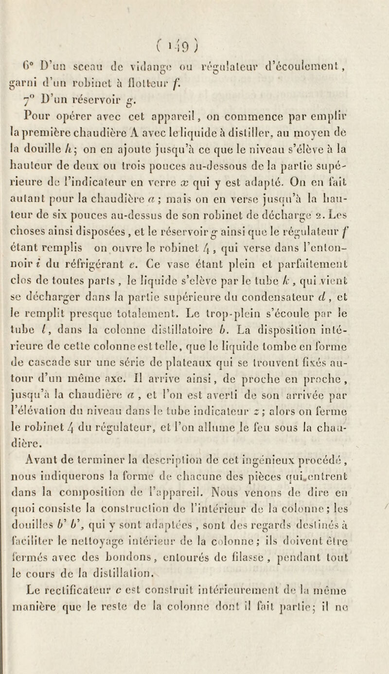 f>° D’un sceau de vidange ou régulateur d’écoulement, O O garni d’un robinet à flotteur f. 7° D’un réservoir g. Pour opérer avec cet appareil, on commence par emplir la première chaudière À avec le liquide à distiller, au moyen dé la douille If, on en ajoute jusqu’à ce que le niveau s’élève à la hauteur de deux ou trois pouces au-dessous de la partie supé¬ rieure de l’indicateur en verre x qui y est adapté. On en fait autant pour la chaudières; mais on en verse jusqu’à la hau¬ teur de six pouces au-dessus de son robinet de décharge 2. Les choses ainsi disposées , et le réservoir g- ainsi que le régulateur /' étant remplis on ouvre le robinet 4 , qui verse dans l’enton¬ noir i du réfrigérant c. Ce vase étant plein et parfaitement clos de toutes paris , le liquide s’élève par le tube k , qui vient se décharger dans la partie supérieure du condensateur d, et le remplit presque totalement.. Le trop-plein s’écoule par le tube l, dans la colonne dislillatoire b. La disposition inté¬ rieure de cette colonne est telle, que le liquide tombe en forme de cascade sur une série de plateaux qui se trouvent fixés au¬ tour d’un même axe. Il arrive ainsi, de proche en proche, jusqu’à la chaudière a , et l’on est averti de son arrivée par l’élévation du niveau dans le tube indicateur z; alors on ferme le robinet 4 du régulateur, et l’on allume le feu sous la chau¬ dière. Avant de terminer la description de cet ingénieux procédé, nous indiquerons la forme de chacune des pièces qui.entrent dans la composition de l’appareil. Nous venons de dire en quoi consiste la construction de l’intérieur de la colonne; les douilles 4’ b\ qui y sont adaptées , sont des regards destinés à faciliter le nettoyage intérieur de la colonne; ils doivent être fermés avec des bornions, entourés de filasse, pendant tout le cours de la distillation. Le reclifiealcur c est construit intérieurement de la même manière que le reste de la colonne dont il fait partie; il ne