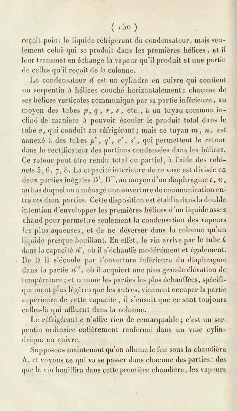 reçoit point le liquide réfrigérant du condensateur, mais seu¬ lement celui qui se produit dans les premières hélices, et il leur transmet en échange la vapeur qu’il produit et une partie de celles qu’il reçoit de la colonne. Le condensateur d est un cylindre en cuivre qui contient un serpentin à hélices couché horizontalement; chacune de ses hélices verticales communique par sa partie inférieure, au moyen des tubes p, q, r, s , etc., à un tuyau commun in¬ cliné de manière à pouvoir écouler le produit total dans le tube o, qui conduit au réfrigérant; mais ce tuyau m, n, est annexé à des tubes p' , </’, r , s\ qui permettent le retour dans le reclificaleur des portions condensées dans les hélices. Ce retour peut être rendu total eu partiel, à l’aide des robi¬ nets 5, G, 7, 8. La capacité intérieure de ce vase est divisée en deux parties inégales D’, D”, au moyen d’un diaphragme t, u, au bas duquel on a ménagé une ouverture de communication en¬ tre ces deux parties. Cette disposition est établie dans la double intention d’envelopper les premières hélices d’un liquide assez chaud pour permettre seulement la condensation des vapeurs les plus aqueuses, et de ne déverser dans la colonne qu’un liquide presque bouillant. En effet, le vin arrive par le tube te dans la capacité d\ où il s’échauffe modérément et également. De là il s’écoule par l’ouverture inférieure du diaphragme dans la partie d”, où il acquiert une plus grande élévation de température; et comme les parties les plus échauffées, spécifi¬ quement plus légères que les autres, viennent occuper la partie supérieure de cette capacité , il s’ensuit que ce sont toujours celles-là qui affluent dans la colonne. Le réfrigérant e n’offre rien de remarquable; c’est un ser¬ pentin ordinaire entièrement renfermé dans un vase cylin¬ drique en cuivre. Supposons maintenant qu’on allume le feu sous la chaudière A, et voyons ce qui va se passer dans chacune des parties: dès que le vin bouillira dans celle première chaudière, les vapeurs