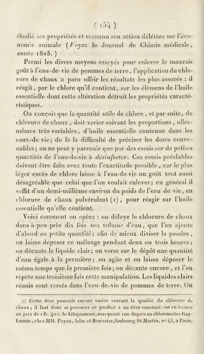 étudié ses propriétés et reconnu son action délétère sur 1 éco¬ nomie animale (Voyez le Journal de Chimie médicale, année i8a5. ) Parmi les divers moyens essayés pour enlever le mauvais goûta l’eau-de-vie de pommes de terre, l’application du chlo¬ rure de chaux a paru offrir les résultats les plus assurés : il réagit, par le chlore qu’il contient, sur les élémens de l’huile essentielle dont cette altération détruit les propriétés caracté¬ ristiques. On conçoit que la quantité utile de chlore , et par suite, de chlorure de chaux , doit varier suivant les proportions , elles- mêmes très-variables, d’huile essentielle contenue dans les eaux-de-vie; de là la difficulté de préciser les doses conve¬ nables ; on ne peut y parvenir que par des essais sur de petites quantités de l’eau-de-vie à désinfecter. Ces essais préalables doivent être faits avec toute l’exactitude possible, car ie plus léger excès de chlore laisse à l’eau-de vie un goût tout aussi désagréable que celui que l’on voulait enlever; en général il suffit d’un demi-millième environ du poids de l’eau de vie, en chlorure de chaux pulvérulent (1), pour réagir sur l’huile essentielle qu’elle contient. Voici comment on opère : on délaye le chlorure de chaux dans à-peu-près dix fois son volume d’eau, que l’on ajoute d’abord en petite quantité; afin de mieux diviser la poudre, on laisse déposer ce mélange pendant deux ou trois heures; on décante le liquide clair; on verse sur le dépôt une quantité d’eau égale à la première; on agite et on laisse déposer le même temps que la première fois ; on décante encore , et l’on répète une troisième fois cette manipulation. Les liquides clairs réunis sont versés dans l’eau-de-vie de pommes de terre. On (i) Cette dose pourrait encore varier suivant la qualité du chlorure de chaux; il faut donc se procurer ce produit à un titre constant : on en trouve au prix de 1 fr. 4° c. le kilogramme, marquant 100 degrés au chloromèlre Gay- Lussac, chez MM. Paye», Aidpr et Uoauaire,faubourg St-Martin, n°43, à Paris.