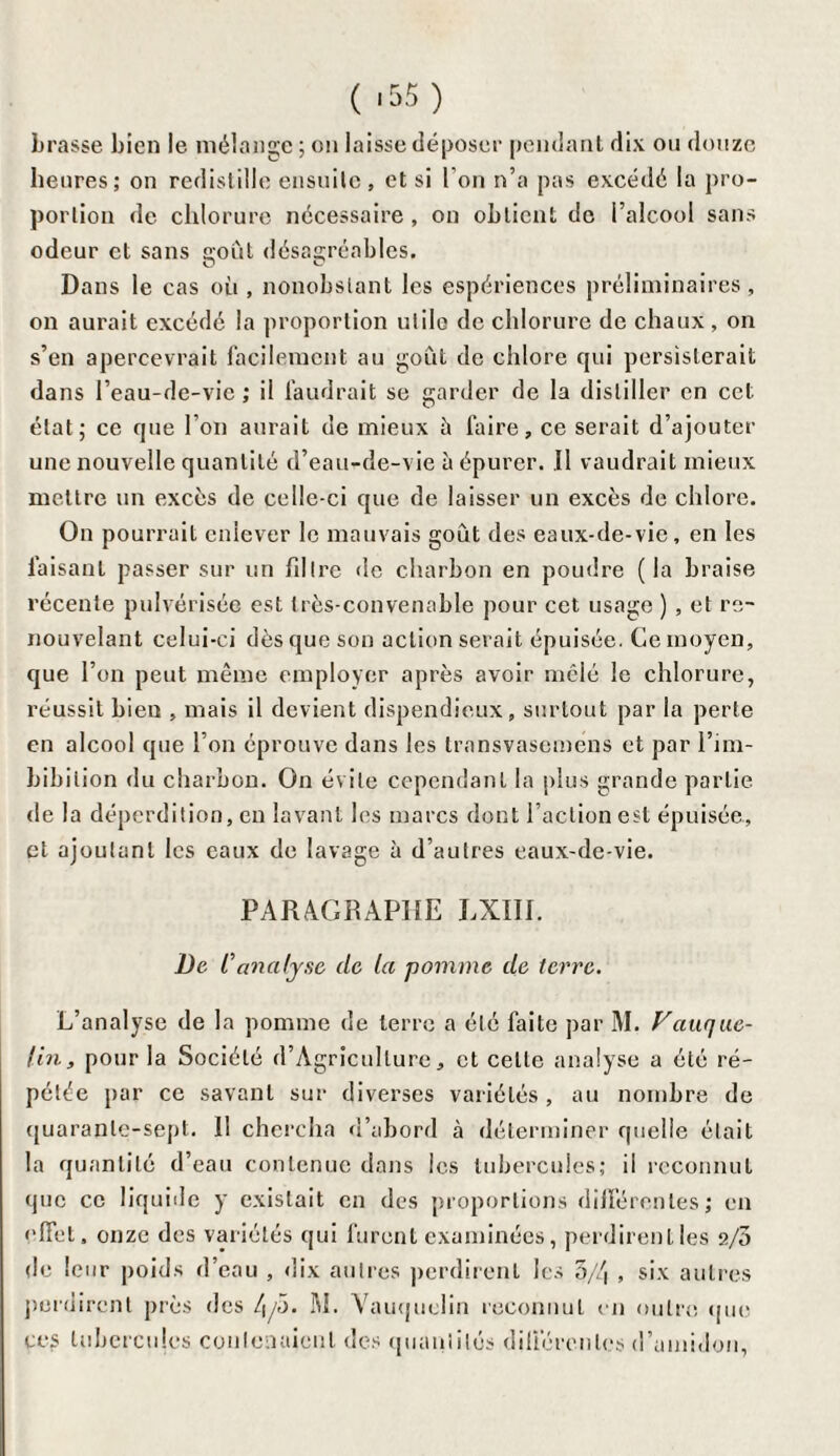 ( -55) brasse bien le mélange ; on laisse déposer pendant dix ou douze heures; on redislille ensuite, et si l’on n’a pas excédé la pro¬ portion de chlorure nécessaire, on obtient de l’alcool sans odeur et sans s;oùt désagréables. Dans le cas où , nonobstant les espériences préliminaires, on aurait excédé la proportion utile de chlorure de chaux, on s’en apercevrait facilement au goût de chlore qui persisterait dans l’eau-de-vie ; il faudrait se garder de la distiller en cet état; ce que l’on aurait de mieux è faire, ce serait d’ajouter une nouvelle quantité d’eau-de-vie à épurer. Il vaudrait mieux mettre un excès de celle-ci que de laisser un excès de chlore. On pourrait enlever le mauvais goût des eaux-de-vie, en les faisant passer sur un filtre de charbon en poudre (la braise récente pulvérisée est très-convenable pour cet usage ) , et re¬ nouvelant celui-ci dès que son action serait épuisée. Ce moyen, que l’on peut même employer après avoir mêlé le chlorure, réussit bien , mais il devient dispendieux, surtout par la perte en alcool que l’on éprouve dans les transvasemens et par l’im- bibilion du charbon. On évite cependant la plus grande partie de la déperdition, en lavant les marcs dont l’action est épuisée., et ajoutant les eaux de lavage à d’autres eaux-de-vie. PARAGRAPHE LXIII. De C analyse de la pomme de terre. L’analyse de la pomme de terre a été faite par M. Vauque- lin, pour la Société d’Agricullure, et celle analyse a été ré¬ pétée par ce savant sur diverses variétés , au nombre de quarante-sept. 11 chercha d’abord à déterminer quelle était la quantité d’eau contenue dans les tubercules; il reconnut que ce liquide y existait en des proportions différentes ; en effet, onze des variétés qui furent examinées, perdirent les 2/3 de leur poids d’eau , dix autres perdirent les 3/4 , six autres perdirent près des 4/5. M. Vauquelin reconnut en outre que ces tubercules contenaient des quantités différentes d’amidon,