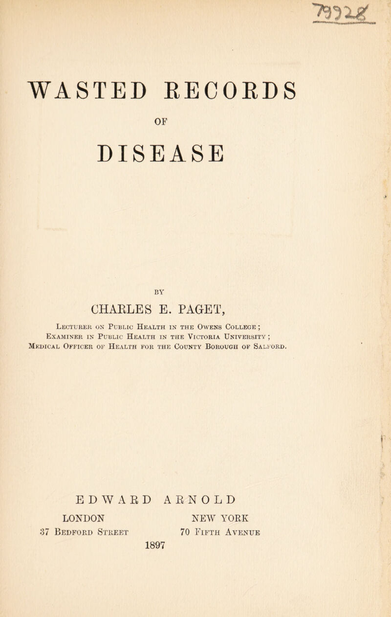 WASTED RECORDS OF DISEASE BY CHAELES E. PAGET, Lecturer on Public Health in the Owens College ; Examiner in Public Health in the Victoria University ; Medical Officer of Health for the County Borough of Salford. EDWARD ARNOLD LONDON NEW YORK 37 Bedford Street 70 Fifth Avenue 1897