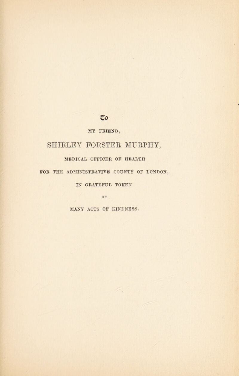 MY FRIEND, SHIRLEY FORSTER MURPHY, MEDICAL OFFICER OF HEALTH FOR THE ADMINISTRATIVE COUNTY OF LONDON, IN GRATEFUL TOKEN OF MANY ACTS OF KINDNESS