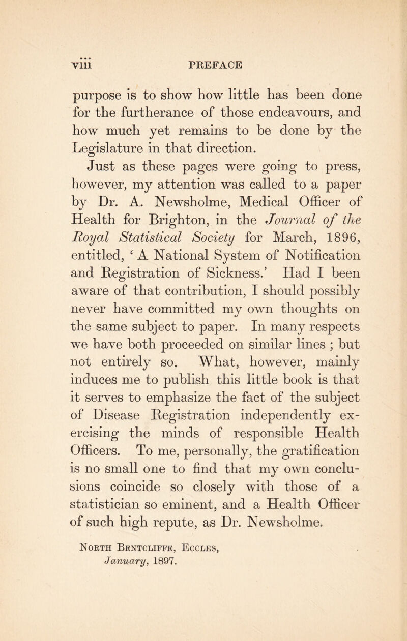 purpose is to show how little has been done for the furtherance of those endeavours, and how much yet remains to be done by the Legislature in that direction. Just as these pages were going to press, however, my attention was called to a paper by Dr. A. Newsholme, Medical Officer of Health for Brighton, in the Journal of the Royal Statistical Society for March, 1896, entitled, ‘ A National System of Notification and Registration of Sickness.’ Had I been aware of that contribution, I should possibly never have committed my own thoughts on the same subject to paper. In many respects we have both proceeded on similar lines ; but not entirely so. What, however, mainly induces me to publish this little book is that it serves to emphasize the fact of the subject of Disease Registration independently ex¬ ercising the minds of responsible Health Officers. To me, personally, the gratification is no small one to find that my own conclu¬ sions coincide so closely with those of a statistician so eminent, and a Health Officer of such high repute, as Dr. Newsholme. North Bentcliffe, Eccles, January, 1897.