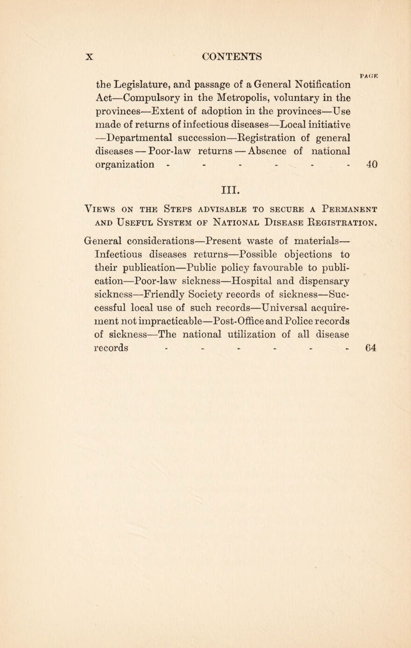 P/GE the Legislature, and passage of a General Notification Act—Compulsory in the Metropolis, voluntary in the provinces—Extent of adoption in the provinces—Use made of returns of infectious diseases—Local initiative —Departmental succession—Registration of general diseases — Poor-law returns — Absence of national organization - - - - - 40 III. Views on the Steps advisable to secure a Permanent and Useful System of National Disease Registration. General considerations—Present waste of materials— Infectious diseases returns—Possible objections to their publication—Public policy favourable to publi¬ cation—Poor-law sickness—Hospital and dispensary sickness—Friendly Society records of sickness—Suc¬ cessful local use of such records—Universal acquire¬ ment not impracticable—Post-Office and Police records of sickness—The national utilization of all disease records - - - - - 64