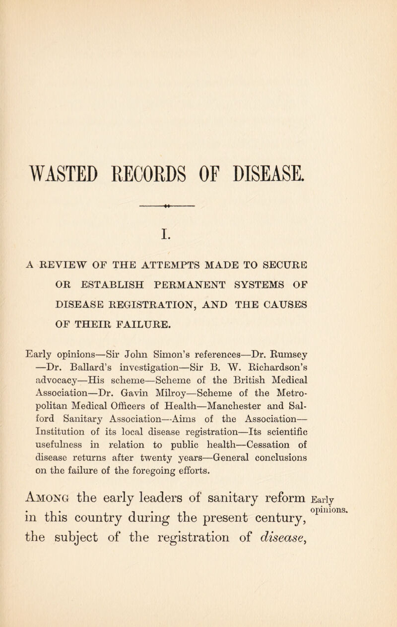 WASTED RECORDS OF DISEASE. i. A REVIEW OF THE ATTEMPTS MADE TO SECURE OR ESTABLISH PERMANENT SYSTEMS OF DISEASE REGISTRATION, AND THE CAUSES OF THEIR FAILURE. Early opinions—Sir John Simon’s references—Dr. Rumsey —Dr. Ballard’s investigation—Sir B. W. Richardson’s advocacy—His scheme—Scheme of the British Medical Association—Dr. Gavin Milroy—Scheme of the Metro¬ politan Medical Officers of Health—Manchester and Sal¬ ford Sanitary Association—Aims of the Association— Institution of its local disease registration—Its scientific usefulness in relation to public health—Cessation of disease returns after twenty years—General conclusions on the failure of the foregoing efforts. Among the early leaders of sanitary reform Early in this country the of xy present century, of the registration of disease, opinions.