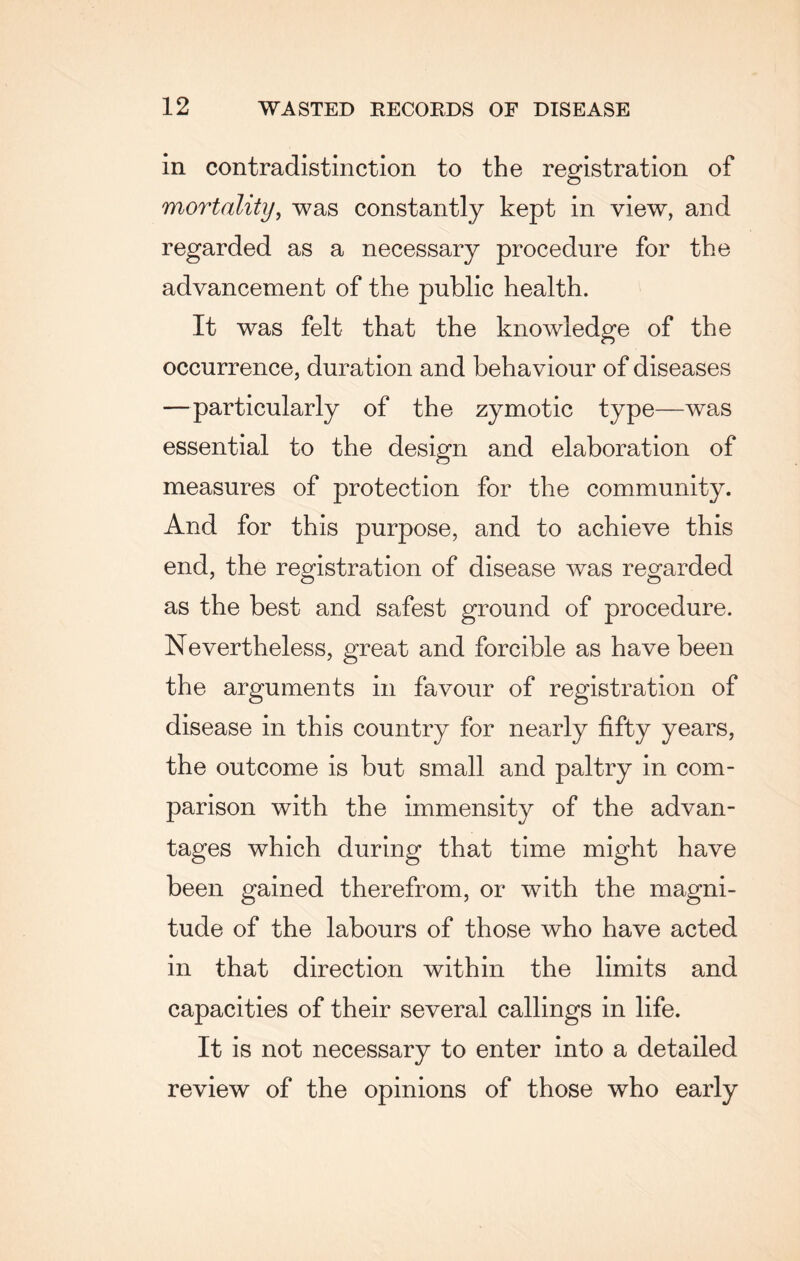 in contradistinction to the registration of mortality, was constantly kept in view, and regarded as a necessary procedure for the advancement of the public health. It was felt that the knowledge of the occurrence, duration and behaviour of diseases —particularly of the zymotic type—was essential to the design and elaboration of measures of protection for the community. And for this purpose, and to achieve this end, the registration of disease was regarded as the best and safest ground of procedure. Nevertheless, great and forcible as have been the arguments in favour of registration of disease in this country for nearly fifty years, the outcome is but small and paltry in com¬ parison with the immensity of the advan¬ tages which during that time might have been gained therefrom, or with the magni¬ tude of the labours of those who have acted in that direction within the limits and capacities of their several callings in life. It is not necessary to enter into a detailed review of the opinions of those who early