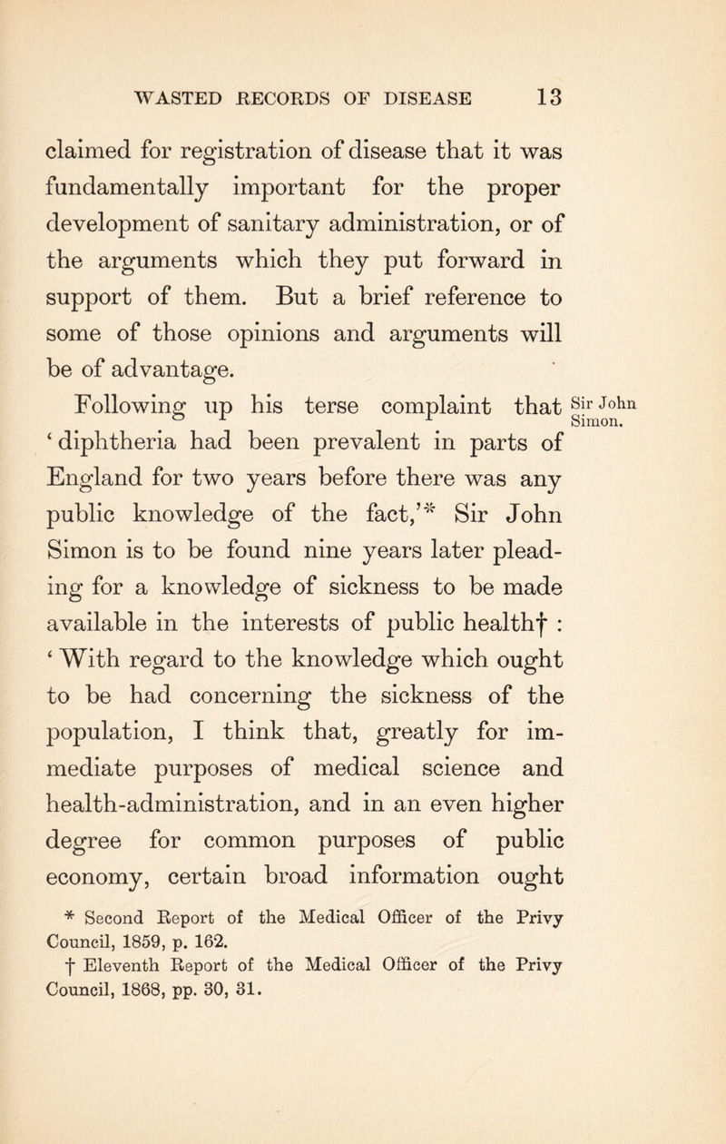 claimed for registration of disease that it was fundamentally important for the proper development of sanitary administration, or of the arguments which they put forward in support of them. But a brief reference to some of those opinions and arguments will be of advantage. Following up his terse complaint that ‘ diphtheria had been prevalent in parts of England for two years before there was any public knowledge of the fact,’* Sir John Simon is to be found nine years later plead¬ ing for a knowledge of sickness to be made available in the interests of public healthf : ‘ With regard to the knowledge which ought to be had concerning the sickness of the population, I think that, greatly for im¬ mediate purposes of medical science and health-administration, and in an even higher degree for common purposes of public economy, certain broad information ought * Second Report of the Medical Officer of the Privy Council, 1859, p. 162. t Eleventh Report of the Medical Officer of the Privy Council, 1868, pp. 30, 31. Sir John Simon.