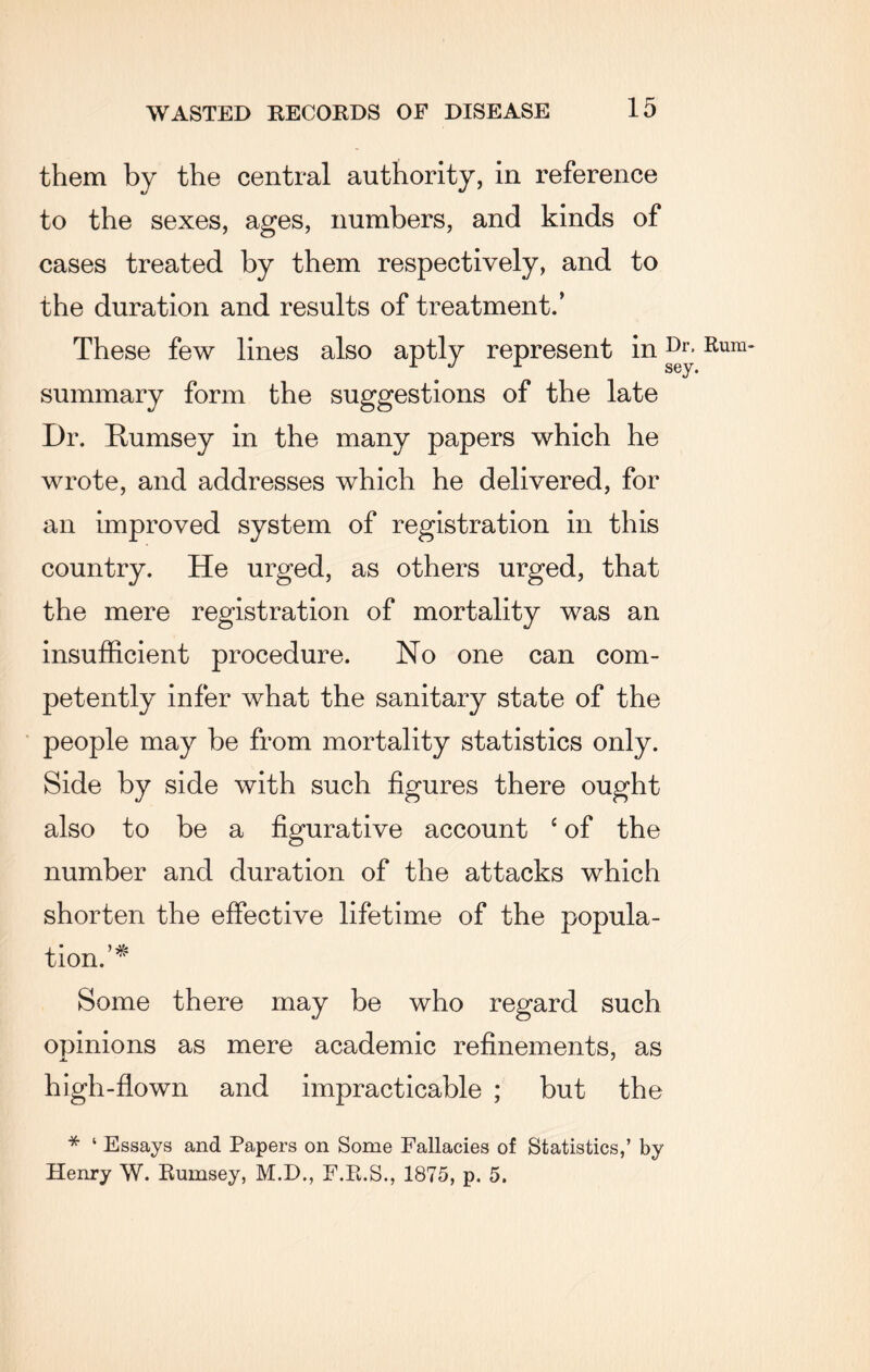 them by the central authority, in reference to the sexes, ages, numbers, and kinds of cases treated by them respectively, and to the duration and results of treatment.’ These few lines also aptly represent inDr* Rum~ J A sey. summary form the suggestions of the late Dr. Rumsey in the many papers which he wrote, and addresses which he delivered, for an improved system of registration in this country. He urged, as others urged, that the mere registration of mortality was an insufficient procedure. No one can com¬ petently infer what the sanitary state of the people may be from mortality statistics only. Side by side with such figures there ought also to be a figurative account ‘ of the number and duration of the attacks which shorten the effective lifetime of the popula¬ tion.’* Some there may be who regard such opinions as mere academic refinements, as high-flown and impracticable ; but the * ‘ Essays and Papers on Some Fallacies of Statistics,’ by Henry W. Rumsey, M.D., F.R.S., 1875, p. 5.