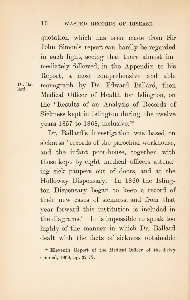 quotation which has been made from Sir John Simon’s report can hardly be regarded in such light, seeing that there almost im¬ mediately followed, in the Appendix to his Report, a most comprehensive and able Dr Bai- monograph by Dr. Edward Ballard, then Medical Officer of Health for Islington, on the £ Results of an Analysis of Records of Sickness kept in Islington during the twelve years 1857 to 1868, inclusive.’* Dr. Ballard’s investigation was based on sickness ‘ records of the parochial workhouse, and the infant poor-house, together with those kept by eight medical officers attend¬ ing sick paupers out of doors, and at the Holloway Dispensary. In 1860 the Isling¬ ton Dispensary began to keep a record of their new cases of sickness, and from that year forward this institution is included in the diagrams.’ It is impossible to speak too highly of the manner in which Dr. Ballard dealt with the facts of sickness obtainable * Eleventh Report of the Medical Officer of the Privy Council, 1868, pp. 37-77.