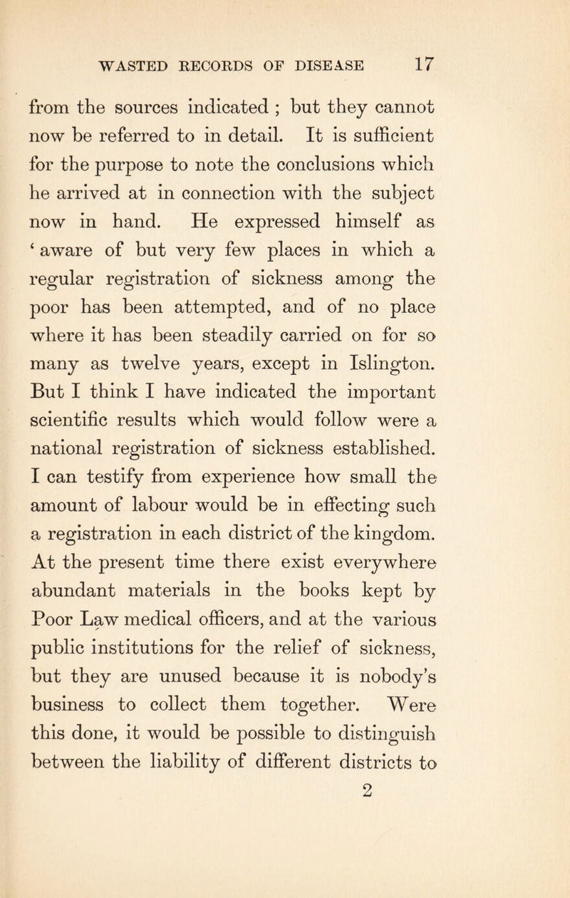 from the sources indicated ; but they cannot now be referred to in detail. It is sufficient for the purpose to note the conclusions which he arrived at in connection with the subject now in hand. He expressed himself as ‘ aware of but very few places in which a regular registration of sickness among the poor has been attempted, and of no place where it has been steadily carried on for so many as twelve years, except in Islington. But I think I have indicated the important scientific results which would follow were a national registration of sickness established. I can testify from experience how small the amount of labour would be in effecting such a registration in each district of the kingdom. At the present time there exist everywhere abundant materials in the books kept by Poor Law medical officers, and at the various public institutions for the relief of sickness, but they are unused because it is nobody’s business to collect them together. Were this done, it would be possible to distinguish between the liability of different districts to 2