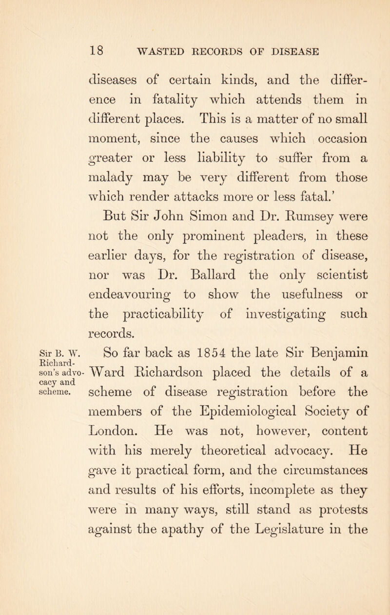 Sir B. W. Richard¬ son’s advo¬ cacy and scheme. diseases of certain kinds, and the differ¬ ence in fatality which attends them in different places. This is a matter of no small moment, since the causes which occasion greater or less liability to suffer from a malady may be very different from those which render attacks more or less fatal/ But Sir John Simon and Dr. Bumsey were not the only prominent pleaders, in these earlier days, for the registration of disease, nor was Dr. Ballard the only scientist endeavouring to show the usefulness or the practicability of investigating such records. So far back as 1854 the late Sir Benjamin Ward Bichardson placed the details of a scheme of disease registration before the members of the Epidemiological Society of London. He was not, however, content with his merely theoretical advocacy. He gave it practical form, and the circumstances and results of his efforts, incomplete as they were in many ways, still stand as protests against the apathy of the Legislature in the
