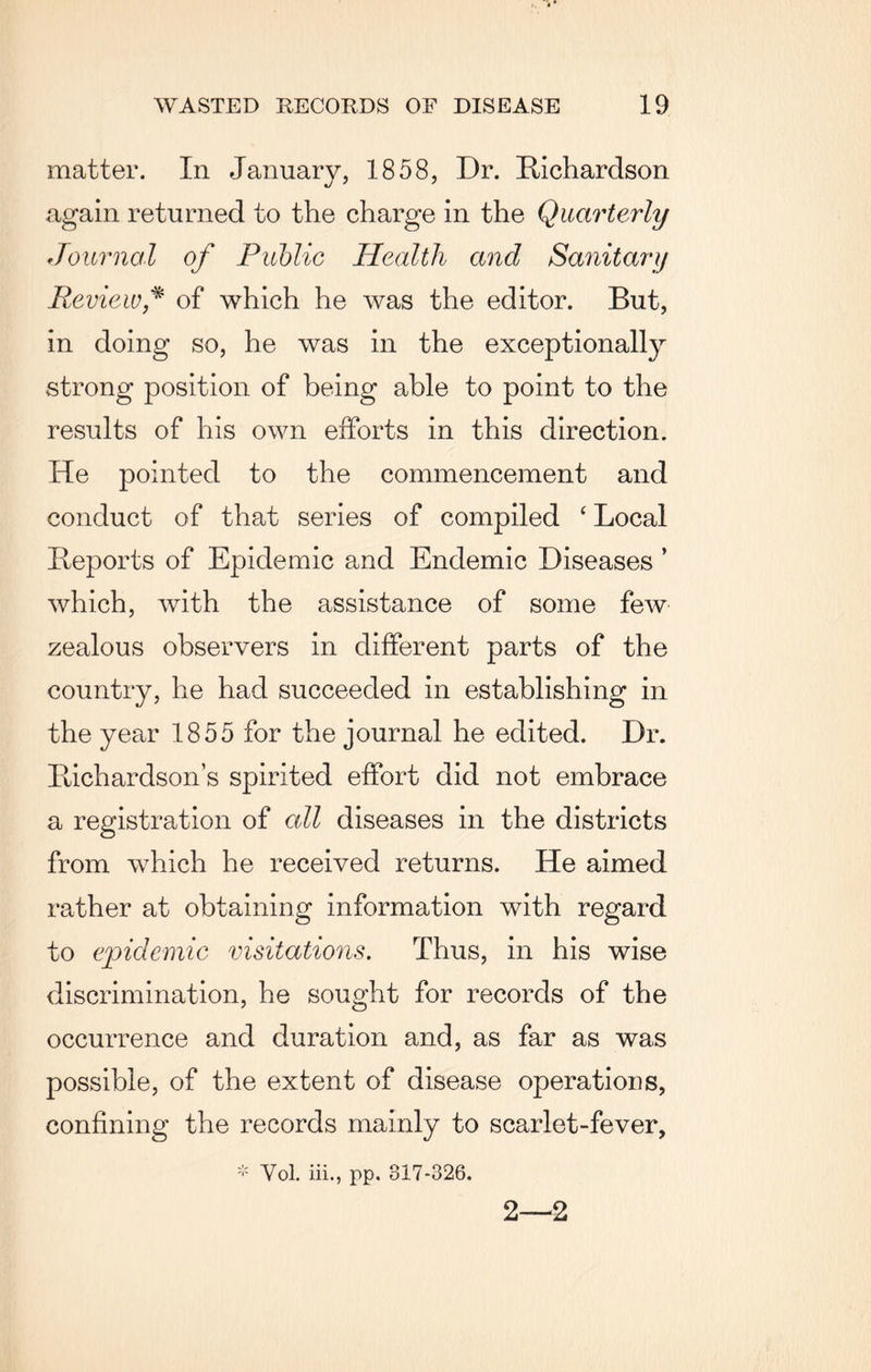 matter. In January, 1858, Dr. Richardson again returned to the charge in the Quarterly Journal of Public Health and Sanitary Review * of which he was the editor. But, in doing so, he was in the exceptionally strong position of being able to point to the results of his own efforts in this direction. He pointed to the commencement and conduct of that series of compiled ‘ Local Reports of Epidemic and Endemic Diseases ’ which, with the assistance of some few zealous observers in different parts of the country, he had succeeded in establishing in the year 1855 for the journal he edited. Dr. Richardson’s spirited effort did not embrace a registration of all diseases in the districts from which he received returns. He aimed rather at obtaining information with regard to epidemic visitations. Thus, in his wise discrimination, he sought for records of the occurrence and duration and, as far as was possible, of the extent of disease operations, confining the records mainly to scarlet-fever, * Vol. iii., pp. 817-326. 2—2