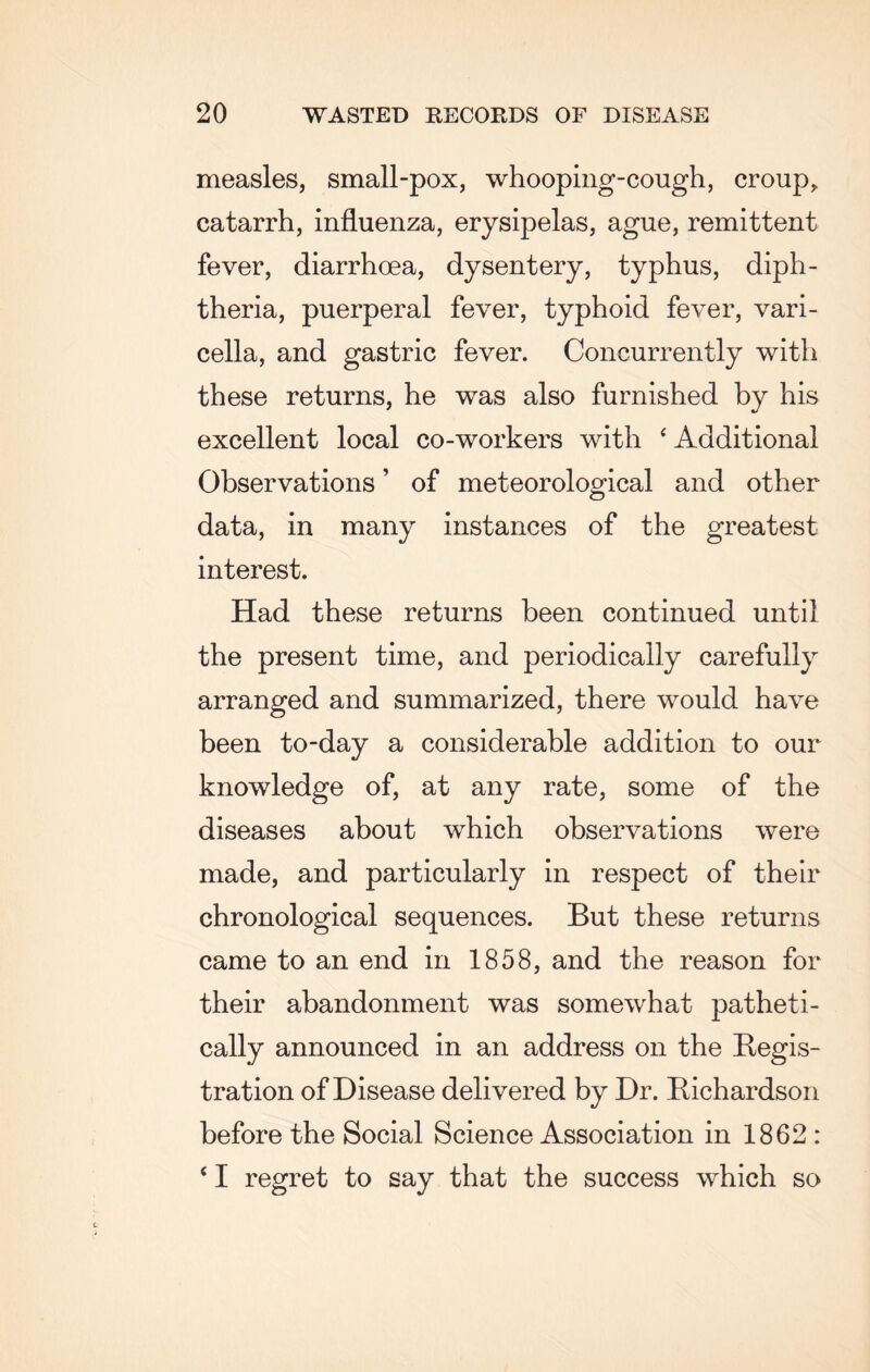 measles, small-pox, whooping-cough, croup, catarrh, influenza, erysipelas, ague, remittent fever, diarrhoea, dysentery, typhus, diph¬ theria, puerperal fever, typhoid fever, vari¬ cella, and gastric fever. Concurrently with these returns, he was also furnished by his excellent local co-workers with ‘ Additional Observations ’ of meteorological and other data, in many instances of the greatest interest. Had these returns been continued until the present time, and periodically carefully arranged and summarized, there would have been to-day a considerable addition to our knowledge of, at any rate, some of the diseases about which observations were made, and particularly in respect of their chronological sequences. But these returns came to an end in 1858, and the reason for their abandonment was somewhat patheti¬ cally announced in an address on the Regis¬ tration of Disease delivered by Dr. Richardson before the Social Science Association in 1862 : < I regret to say that the success which so