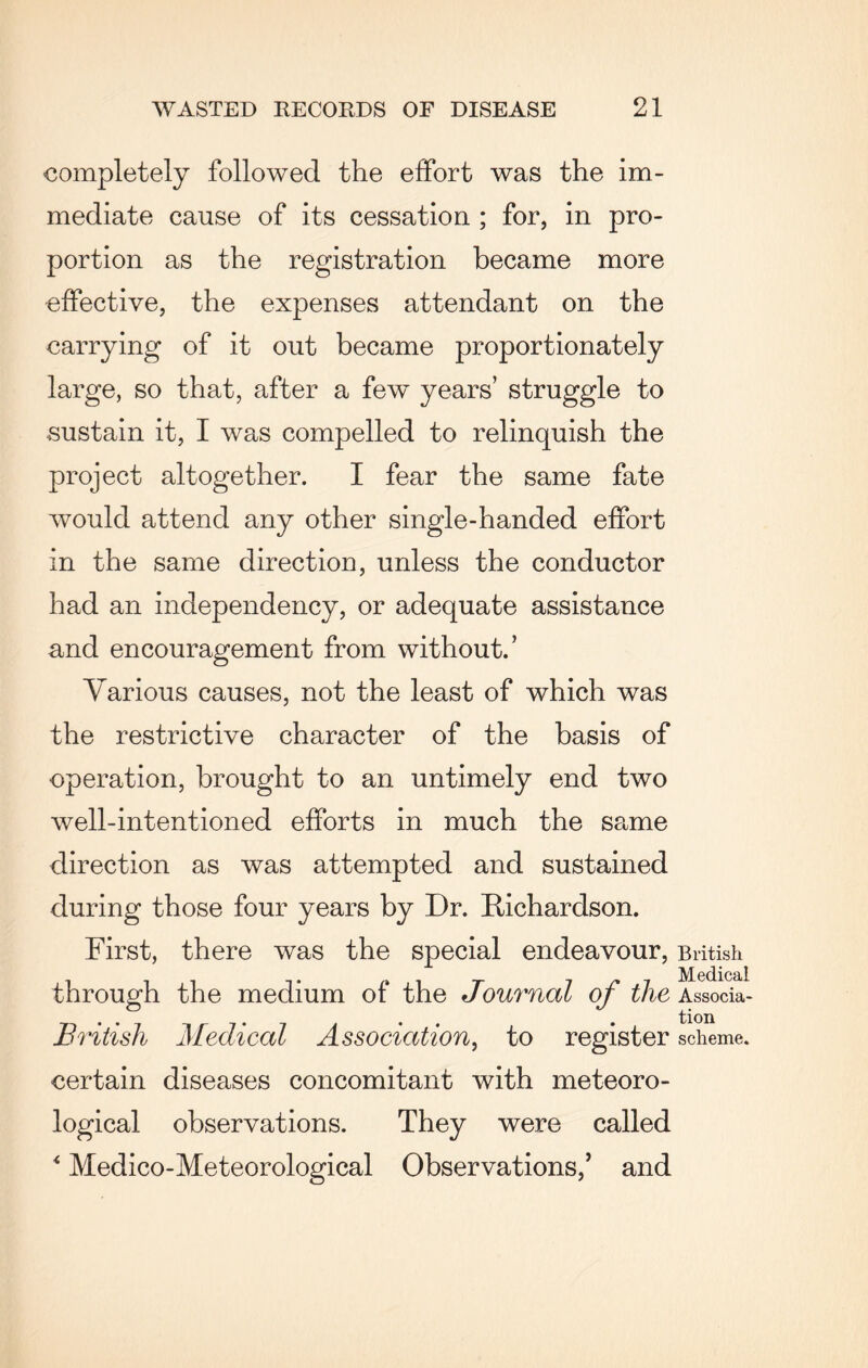 completely followed the effort was the im¬ mediate cause of its cessation ; for, in pro¬ portion as the registration became more effective, the expenses attendant on the carrying of it out became proportionately large, so that, after a few years’ struggle to sustain it, I was compelled to relinquish the project altogether. I fear the same fate would attend any other single-handed effort in the same direction, unless the conductor had an independency, or adequate assistance and encouragement from without.’ Various causes, not the least of which was the restrictive character of the basis of operation, brought to an untimely end two well-intentioned efforts in much the same direction as was attempted and sustained during those four years by Dr. Richardson. First, there was the special endeavour, British through the medium of the Journal of the Associa- British Medical Association, to register scheme, certain diseases concomitant with meteoro¬ logical observations. They were called 4 Medico-Meteorological Observations/ and
